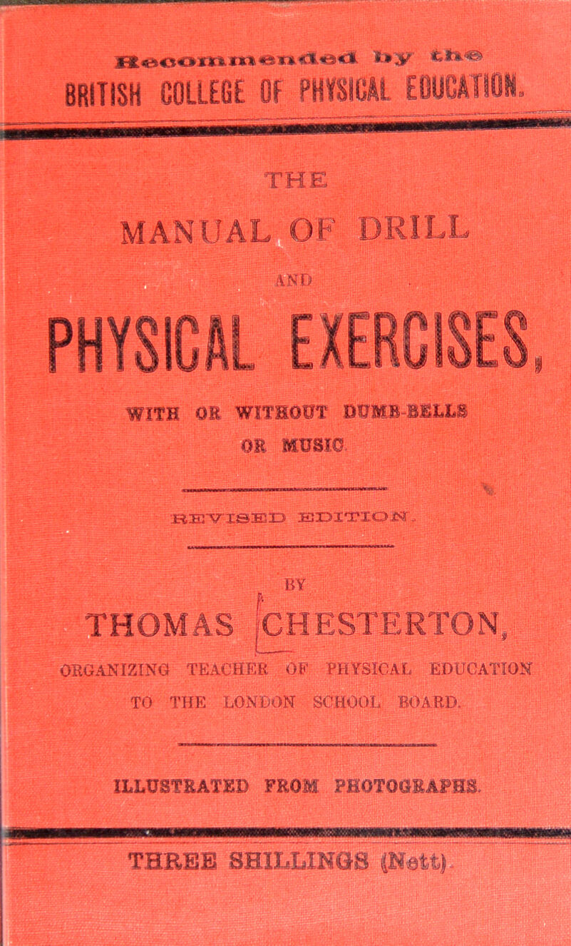 BRITISH COLLEGE Of PHYSICAL EBUCATIOH. THE MANUAL GPDRILL and:: PHYSICAL EXERCISES WITH OR WITHOUT DUMB BULL^ OR MtJSIO fiEj-v^isEiD EiiDi'rxoiSJri^ I BY THOMAS CHESTERTON, ORGANIZINO TEAUHER OE PHYSICAL EDUCATION TO THE LONDON SClHOOt; BOARD. ILLUSTRATHD FROM FHOTOOEAFEB. •Iwiar. -■■■■■■ THBEB SBILLINOS CNatt)