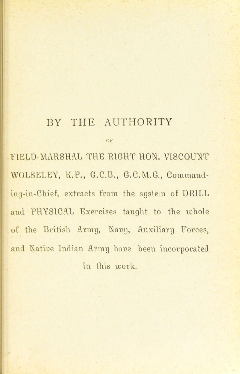 DY THE AUTHORITY i or ! FIELD-MaRSHA.L THE RIGHT HON. VISCOUNT t I WOL8ELEY, K.P., G.C.E., 6.C.M.G., Comraaml- ! iug-la-Chief, extracts from the sgstein of DRILL and RHY8ICA.L Exercises taught to the u>hoIe of the British A.rmg, Narg, duxiliarg Forces, and Natire ludiau A.rrag hare been incorporated in this U)ork.