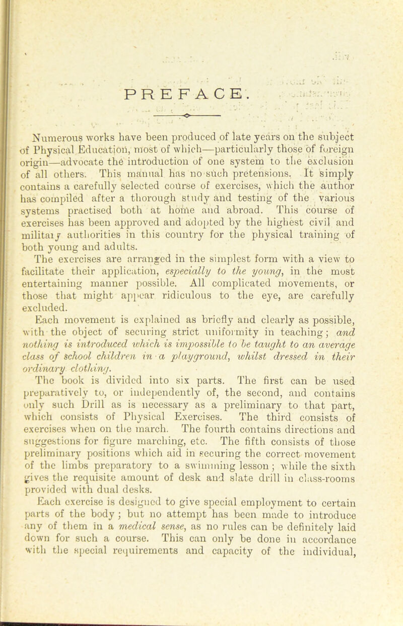 PRE FACE. Numerous works have been produced of late years on the subject of Physical Education, most of which—particularly those of foreign origin—advocate the introduction of one system to tlie exclusion of all others. This manual has no such pretensions. It simply contains a carefully selected course of exercises, which the author has compiled after a thorough study and testing of the , various systems practised both at horUe and abroad. This course of exercises has been approved and adopted by the highest civil and militaiy authorities in this country for the physical training of both young and adults. The exercises are arranged in the simplest form with a view to facilitate their application, especially to the young, in the most entertaining manner possible. All complicated movements, or those that might apjicar ridiculous to the eye, are carefully excluded. Each movement is explained as briefly and clearly as possible, with the object of securing strict unifoimity in teaching; and notldng is introduced xvhich is ixnpossihle to he taught to an average class of school children in a playground, whilst dressed in their ordinary clothing. The book is divided into six parts. The first can be used preparatively to, or independently of, the second, and contains only such Drill as is necessary as a preliminary to that part, which consists of Physical Exercises. The third consists of exercises when on tlie march. The fourth contains directions and suggestions for figure marching, etc. The fifth consists of those preliminary positions which aid in securing the correct movement of the limbs preparatory to a swimming lesson; while the sixth gives tlie requisite amount of desk and slate drill in class-rooms provided with dual desks. Each exercise is designed to give special employment to certain parts of the body; but no attempt has been made to introduce any of them in a medical sense, as no rules can be definitely laid down for such a course. This can only be done in accordance with the special reijuirements and capacity of the individual.