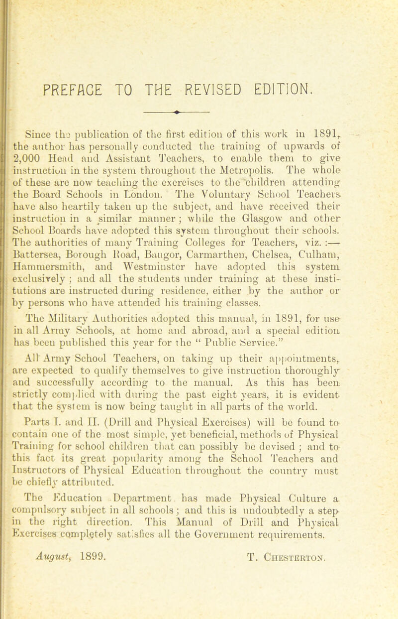 PREFACE TO THE REVISED EDITION. Since tho publication of the first edition of this work in 1891^ the author has personally cundacted the training of upwards of 2,000 Head and Assistant d’eachers, to enable them to give instruction in the system throughout the Metropolis. The whole of these are now teacliing the exercises to the 'children attending the Board Schools in London. The Voluntary School Teachers, have also heartily taken up the subject, and have received their instruction in a similar manner; while the Glasgow and other School Boards have adopted this system throughout their schools. The authorities of many Training Colleges for Teachers, viz. :— Battersea, Borough Hoad, Bangor, Carmarthen, Chelsea, Culham, Hammersmith, and Westminster have adopted this system exclusively ; and all the students under training at these insti- tutions are instructed during residence, either by the author or by persons who have attended his training classes. The Military Authorities adopted this manual, in 1891, for use- in all Army Schools, at home and abroad, ami a special edition has been published this year for ihe “ Public Service.” All Army School Teachers, on taking up their ap|)ointments, are expected to qualify themselves to give instruction thoroughly and successfully according to the manual. As this has been strictly com],lied with during the past eight years, it is evident that the sj’stcm is now being taught in all parts of the world. Parts I. and II. (Drill and Physical Exercises) will be found to contain one of the most simple, yet benefieial, methods of Physical Training for school children that can possibly be devised ; and to this fact its great popularity among the School 'I’eachers and Instructors of Physical Education throughout the country must be chiefly attributed. The Education Department has made Physical Cultui’e a compulsory subject in all schools; and this is undoubtedly a step in the right direction. This Manual of Drill and Physical Exercises completely satisfies all the Government requirements. August^ 1899. T. Chesterton.