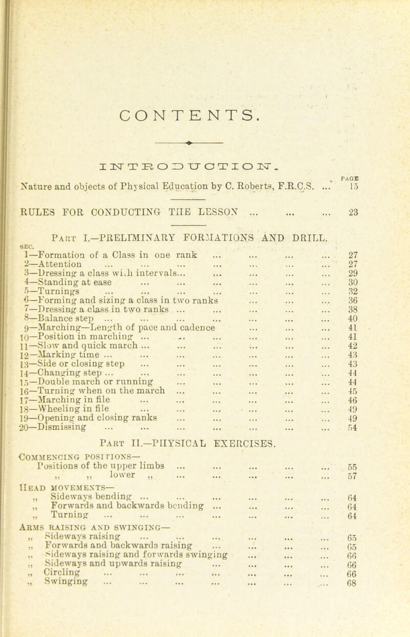 CONTE NTS. IlsrTE,OIDXJOTIOIT. . PAGE Nature and objects of Physical Education by C. Roberts, F.R.C.S. ... 15 RULES FOR CONDUCTING THE LESSON 23 paiit i.-preliminary for:iations and SEC. 1— Formation of a Class in one rank 2— Attention 3— Dressing a class wiih intervals... 4— Standing at ease 5— Turnings 6— Forming and sizing a class in two ranks 7— Dressing a class in t\yo ranks ... 8— Balance step ... 9— Marching—Length of pace and cadence 10— Position in marching ... 11— .Slow and quick march ... 12— ^Marking time ... 13— Side or closing step 14— Changing step ... 1.')—Double march or running 1(5—Turning when on the march ... 17— Marching in file 18— VVheeling in file 19— Opening and closing ranks 20— Dismissing DRILL. Part II.—PHYSICAL EXERCISES. Commencing positions— Positions of the upper limbs „ „ lower „ Head movements— „ Sideways bending ... „ Forwards and backwards bending ... „ Turning Arms raising and swinging— „ Sideways raising ,, Forwards and backwards raising „ sideways raising and forwards swinging „ Sideways and upwards raising „ Circling Swinging 27 27 29 30 32 36 38 40 41 41 42 43 43 44 44 45 46 ■19 49 54 55 57 64 64 64 65 05 r»f) 06 06 68