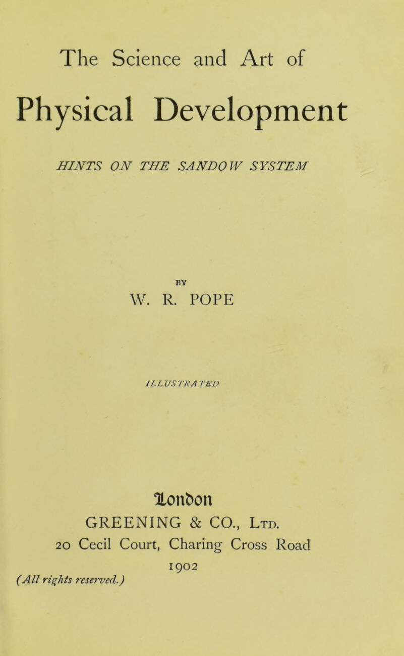 Physical Development HINTS ON THE SANDOW SYSTEM BY W. R. POPE ILLUSTRATED Xon^on GREENING & CO., Ltd. 20 Cecil Court, Charing Cross Road 1902 (All rights reserved.)