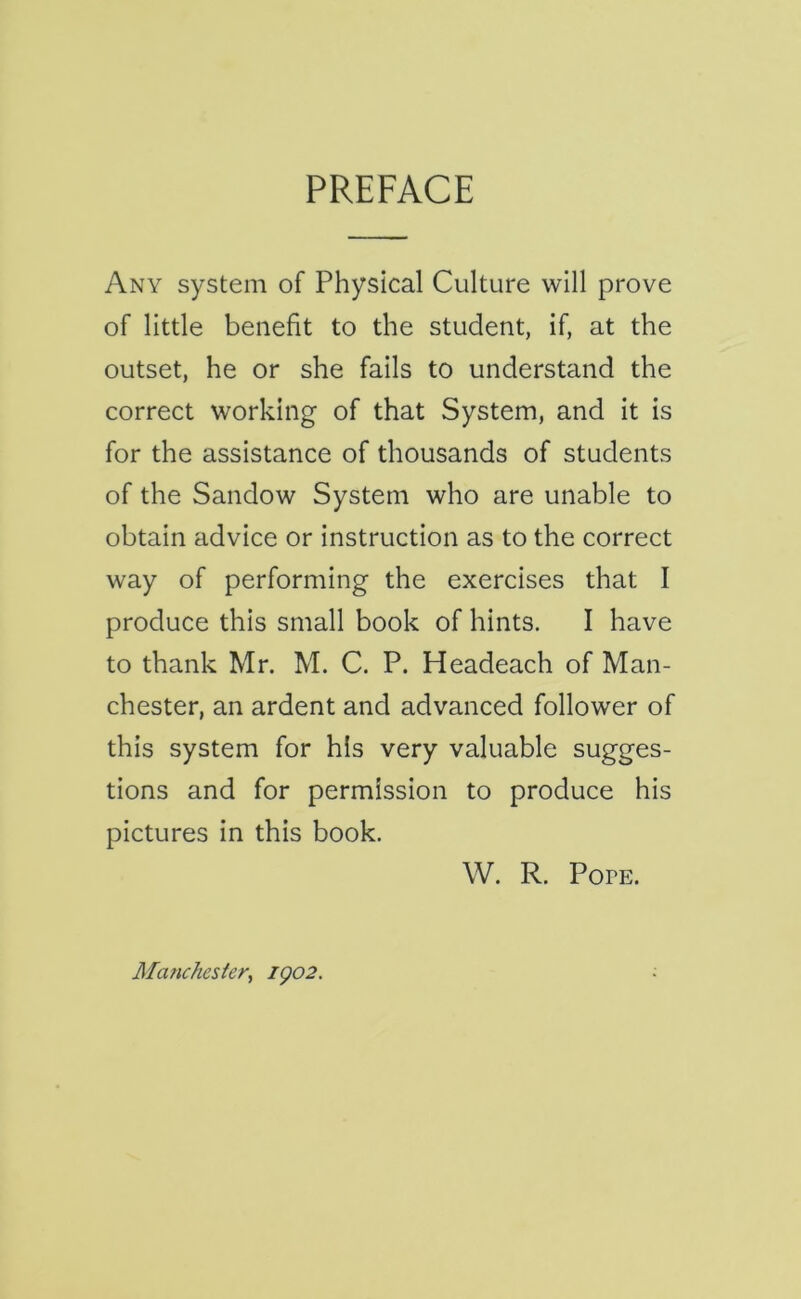 PREFACE Any system of Physical Culture will prove of little benefit to the student, if, at the outset, he or she fails to understand the correct working of that System, and it is for the assistance of thousands of students of the Sandow System who are unable to obtain advice or instruction as to the correct way of performing the exercises that I produce this small book of hints. I have to thank Mr. M. C. P. Headeach of Man- chester, an ardent and advanced follower of this system for his very valuable sugges- tions and for permission to produce his pictures in this book. W. R. Popp:. Manchester, igo2.