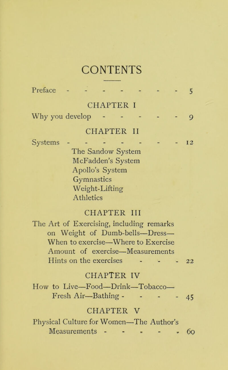 CONTENTS Preface - -- -- -- 5 CHAPTER I Why you develop - - - _ - 9 CHAPTER II Systems -12 The Sandow System McFadden’s System Apollo’s System Gymnastics Weight-Lifting Athletics CHAPTER HI The Art of Exercising, including remarks on Weight of Dumb-bells—Dress— When to exercise—Where to Exercise Amount of exercise—Measurements Hints on the exercises - - - 22 CHAPTER IV How to Live—Food—Drink—Tobacco— Fresh Air—Bathing - - - - 45 CHAPTER V Physical Culture for Women—The Author’s Measurements - - - - r 60