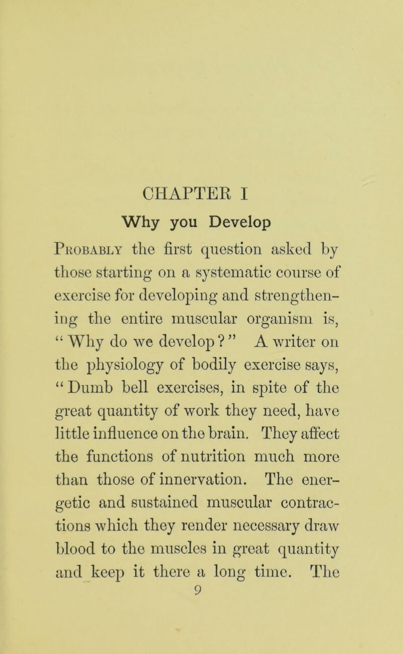 Why you Develop Probably the first question asked hy those starting on a systematie course of exercise for developing and strengthen- ing the entire muscular organism is, “ Why do we develop ? ^’ A writer on the physiology of bodily exercise says, “ Dumb bell exercises, in spite of the great quantity of work they need, have little influence on the brain. They affect the functions of nutrition much more than those of innervation. The ener- getic and sustained muscular contrac- tions which they render necessary draw blood to the muscles in great quantity and keep it there a long time. The