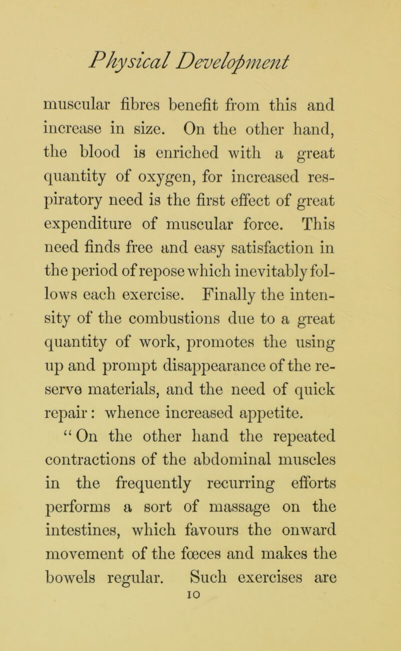 muscular fibres benefit from this and increase in size. On the other hand, the blood is enriched with a great quantity of oxygen, for increased res- piratory need is the first effect of great expenditure of muscular force. This need finds free and easy satisfaction in the period of repose which inevitably fol- lows each exercise. Finally the inten- sity of the combustions due to a great quantity of work, promotes the using up and prompt disappearance of the re- serve materials, and the need of quick repair: whence increased appetite. “ On the other hand the repeated contractions of the abdominal muscles in the frequently recurring efforts performs a sort of massage on the intestines, which favours the onward movement of the foeces and makes the boAvels regular. Such exercises are