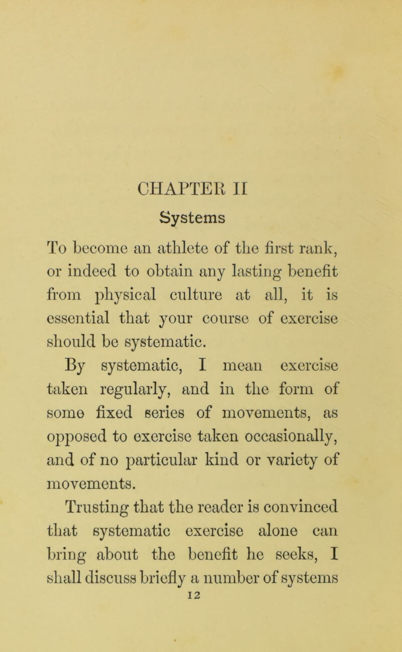 Systems To become an athlete of the first rank, or indeed to obtain any lasting benefit from physical culture at all, it is essential that your course of exercise should be systematic. By systematic, I mean exercise taken regularly, and in the form of some fixed series of movements, as opposed to exercise taken occasionally, and of no particular kind or variety of movements. Trusting that the reader is convinced that systematic exercise alone can bring about the benefit he seeks, I shall discuss briefly a number of systems