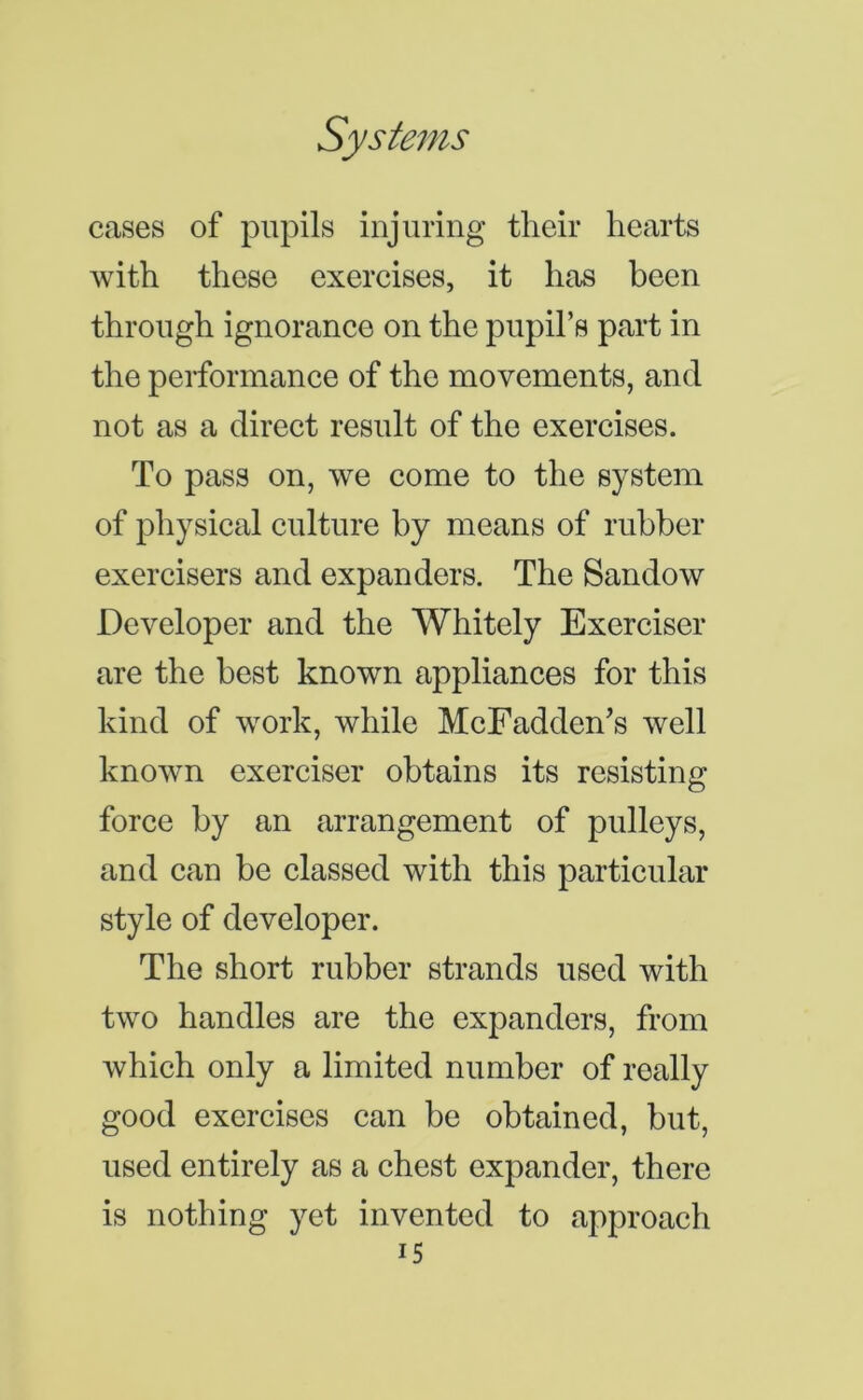 cases of pupils injuring their hearts with these exercises, it has been through ignorance on the pupil’s part in the performance of the movements, and not as a direct result of the exercises. To pass on, we come to the system of physical culture by means of rubber exercisers and expanders. The Sandow Developer and the Whitely Exerciser are the best known appliances for this kind of work, while McFadden’s well known exerciser obtains its resisting force by an arrangement of pulleys, and can be classed with this particular style of developer. The short rubber strands used with two handles are the expanders, from which only a limited number of really good exercises can be obtained, but, used entirely as a chest expander, there is nothing yet invented to approach