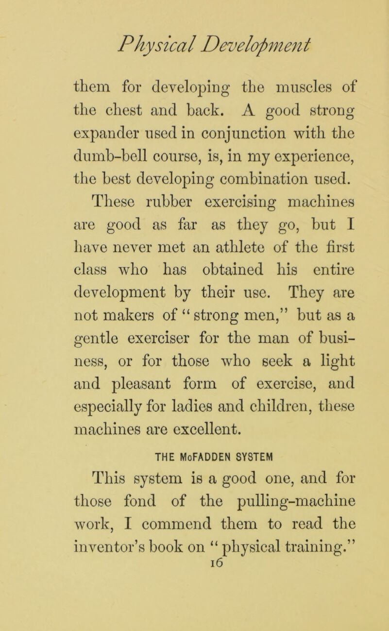 them for developing the muscles of the chest and back. A good strong expander used in conjunction with the dumb-bell course, is, in my experience, the best developing combination used. These rubber exercising machines are good as far as they go, but I have never met an athlete of the first class who has obtained his entire development by their use. They are not makers of “ strong men,” but as a gentle exerciser for the man of busi- ness, or for those who seek a light and pleasant form of exercise, and especially for ladies and children, these machines are excellent. THE MoFADDEN SYSTEM This system is a good one, and for those fond of the pulling-machine work, I commend them to read the inventor’s book on “ physical training.” i6