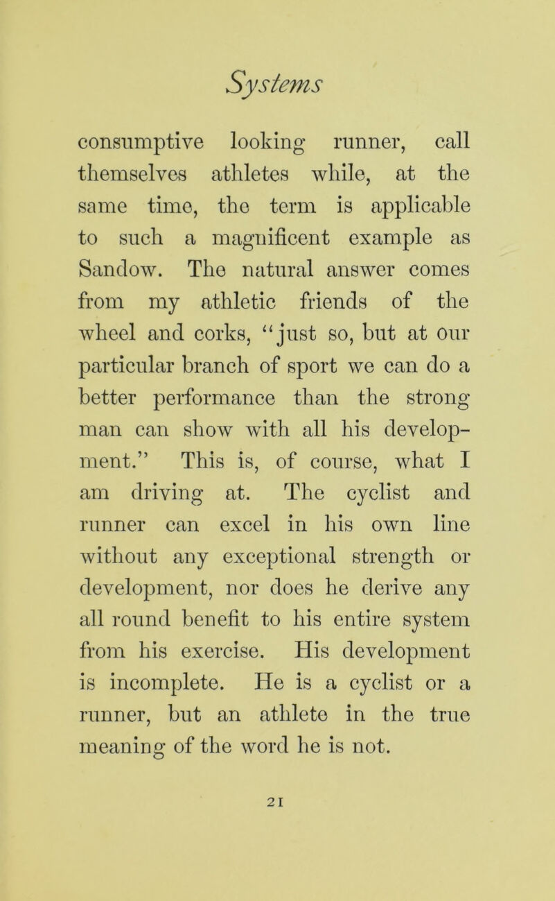 consumptive looking runner, call themselves athletes while, at the same time, the term is applicable to such a magnificent example as Sanclow. The natural answer comes from my athletic friends of the wheel and corks, “just so, but at our particular branch of sport we can do a better performance than the strong man can show with all his develop- ment.” This is, of course, what I am driving at. The cyclist and runner can excel in his own line without any exceptional strength or development, nor does he derive any all round benefit to his entire system from his exercise. His development is incomplete. He is a cyclist or a runner, but an athlete in the true meaning of the word he is not.