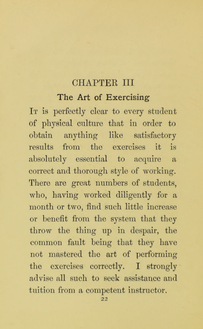 CHAPTER III The Art of Exercising It is perfectly clear to every student of physical culture that in order to obtain anything like satisfactory results from the exercises it is absolutely essential to acquire a correct and thorough style of working. There are great numbers of students, who, having worked diligently for a month or two, find such little increase or benefit from the system that they throw the thing up in despair, the common fault being that they have not mastered the art of performing the exercises correctly. I strongly advise all such to seek assistance and tuition from a competent instructor.