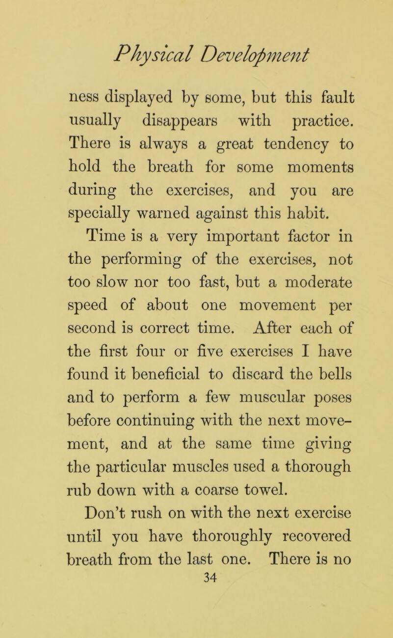 ness displayed by some, but this fault usually disappears with practice. There is always a great tendency to hold the breath for some moments during the exercises, and you are specially warned against this habit. Time is a very important factor in the performing of the exercises, not too slow nor too fast, but a moderate speed of about one movement per second is correct time. After each of the first four or five exercises I have found it beneficial to discard the bells and to perform a few muscular poses before continuing with the next move- ment, and at the same time giving the particular muscles used a thorough rub down with a coarse towel. Don’t rush on with the next exercise until you have thoroughly recovered breath from the last one. There is no