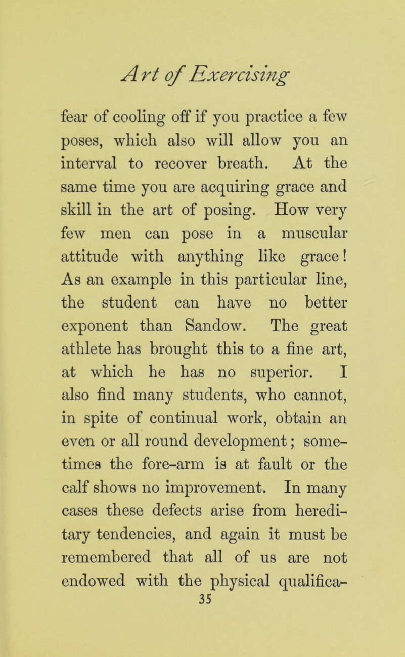 fear of cooling off if you practice a few poses, which also will allow you an interval to recover breath. At the same time you are acquiring grace and skill in the art of posing. How very few men can pose in a muscular attitude with anything like grace! As an example in this particular line, the student can have no better exponent than Sandow. The great athlete has brought this to a fine art, at which he has no superior. I also find many students, who cannot, in spite of continual work, obtain an even or all round development; some- times the fore-arm is at fault or the calf shows no improvement. In many cases these defects arise from heredi- tary tendencies, and again it must be remembered that all of us are not endowed with the physical qualifica-