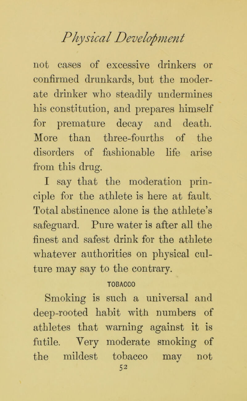 not cases of excessive drinkers or confirmed drunkards, but the moder- ate drinker who steadily undermines his constitution, and prepares himself for premature decay and death. More than three-fourths of the disorders of fashionable life arise from this drug. I say that the moderation prin- ciple for the athlete is here at fault. Total abstinence alone is the athlete’s safeguard. Pure water is after all the finest and safest drink for the athlete whatever authorities on physical cul- ture may say to the contrary. TOBACCO Smoking is such a universal and deep-rooted habit with numbers of athletes that warning against it is futile. Very moderate smoking of the mildest tobacco may not