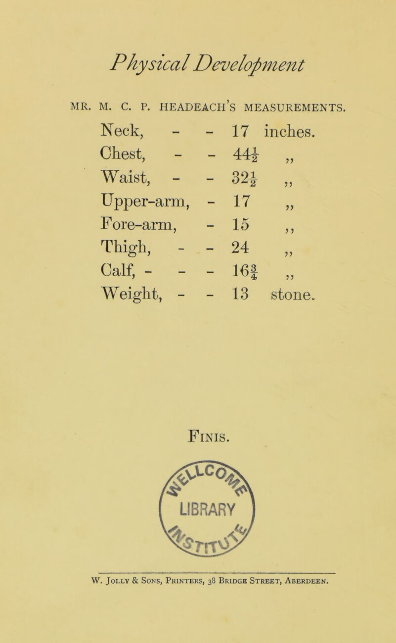 Physical Development MR. M. C. P. IIEADEACH’s MEASUREMENTS. Neck, - 17 inches. Chest, - 44i )) Waist, - 32J 55 Upper-arm, - 17 J) Fore-arm, - 15 J J Thigh, - - 24 J) Calf, - - - m 55 Weight, - - 13 stone. Finis. W. Jolly & Sons, Printers, 38 Bridge Street, Aberdeen.