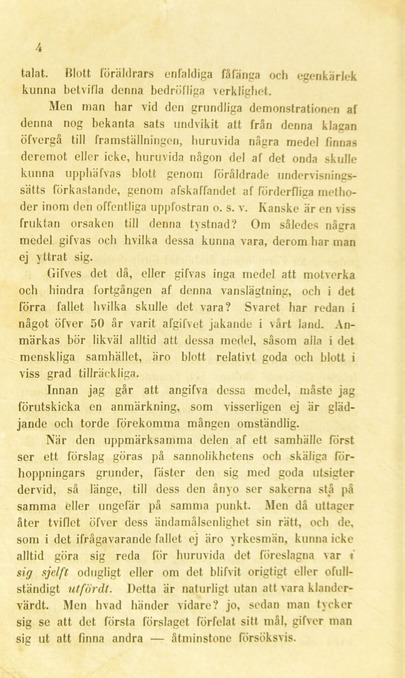 talat. Blott föräldrars enfaldiga fåfänga och egenkärlek kunna betvifla denna bedröfliga verklighet. Men man har vid den grundliga demonstrationen af denna nog bekanta sats undvikit att från denna klagan öfvcrgå till framställningen, huruvida några medel finnas deremot eller icke, huruvida någon del af det onda skulle kunna upphäfvas blott genom föråldrade undervisnings- sätts förkastande, genom afskaffandet af förderfliga metlio- der inom den offentliga uppfostran o. s. v. Kanske är en viss fruktan orsaken till denna tystnad? Om således några medel gifvas och hvilka dessa kunna vara, derom har man ej yttrat sig. Gifves det då, eller gifvas inga medel att motverka och hindra fortgången af denna vanslägtning, och i det förra fallet hvilka skulle det vara? Svaret har redan i något öfver 50 år varit afgilvet jakande i vårt land. An- märkas bör likväl alltid att dessa medel, såsom alla i det menskliga samhället, äro blott relativt goda och blott i viss grad tillräckliga. Innan jag går att angifva dessa medel, måste jag förutskicka en anmärkning, som visserligen ej är gläd- jande och torde förekomma mången omständlig. När den uppmärksamma delen af ett samhälle forst ser ett förslag göras på sannolikhetens och skäliga för- hoppningars grunder, fäster den sig med goda utsigter dervid, så länge, till dess den ånyo ser sakerna stå på samma eller ungefär på samma punkt. Men då uttager åter tviflet öfver dess ändamålsenlighet sin rätt, och de, som i det ifrågavarande fallet ej äro yrkesmän, kunna icke alltid göra sig reda för huruvida det föreslagna var i sig sjclft odugligt eller om det blifvit origtigt eller ofull- ständigt utfördt. Detta är naturligt utan att vara klander- värdt. Men hvad händer vidare? jo, sedan man tycker sig se att det första förslaget förfelat sitt mål, gifver man sig ut att finna andra — åtminstone försöksvis.