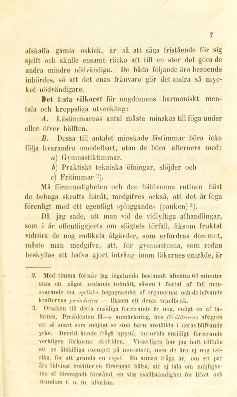 afskalfa gamla oskick, är så att säga fristående för sig sjelft och skulle ensamt räcka att till en stor del göra de andra mindre nödvändiga. De båda följande äro beroende inbördes, så att det enas frånvaro gör det andra så myc- ket nödvändigare. Det l:sta vilkoret för ungdomens harmoniskt men- tala och kroppsliga utveckling: A. Lästimmarnas antal måste minskas till föga under eller öfver hälften. B. Dessa till antalet minskade lästimmar böra icke följa hvarandra omedelbart, utan de böra alternera med: o) Gymnastiktimmar. b) Praktiskt tekniska öfningar, slöjder och c) Fritimmar 2). Må förnumstigheten och den häfdvunna rutinen bäst de behaga skratta häråt, medgifves också, att det är föga förenligt med ett egentligt »pluggande» (pauken) 3). Då jag sade, att man vid de vidlyftiga afhandlingar, som i år offentliggjorts om slägtets förfall, liksom fruktat vidröra de nog radikala åtgärder, som erfordras deremot, måste man medgifva, att, för gymnasterna, som redan beskyllas att hafva gjort intrång inom läkarnes område, är 2. Med timma förstår jag ingalunda beslämdt afmätta 60 minuter utan ett något vexlande tidmått, såsom i flertal af fall mot- svarande det cycliska begagnandet af organernas och de lefvande krafternas periodicitet — liksom ett deras vexelbruk. 3. Orsaken till detta ensidiga forcerande iir nog, enligt en af ta- larnes, Presidenten H—s anmärkning, hos föräldrarne afsigten att så snart som möjligt se sina barn anställda i deras blifvande yrke. Dervid kunde frågä uppstå, huruvida ensidigt forcerande verkligen förkortar skoltiden. Visserligen har jag haft tillfälle att se åtskilliga exempel på motsatsen, men de äro ej nog tal- rika, för alt grunda en reyel. En annan fråga är, om ett par års tidvinst ersätter en försvagad hälsa, att ej tala om möjlighe- ten af försvagad! förstånd, en viss osjelfständighet för lifvet och stundom t. o. m. idiotism.