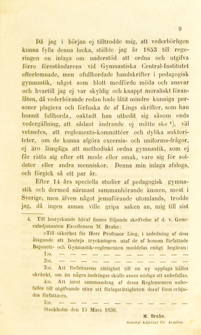 Då jag i början ej tilltrodde mig, att vederbörligen kunna fylla denna lucka, ställde jag år 1853 till rege- ringen en inlaga om understöd att ordna och utgifva förre föreståndarens vid Gymnastiska Central-Institutet efterlemnade, men ofullbordade handskrifter i pedagogisk gymnastik, något som blott medförde möda och ansvar och hvartill jag ej var skyldig och knappt moraliskt föran- låten, då vederbörande redan hade låtit mindre kunniga per- soner plagiera och förfuska de af Lings skrifter, som han hunnit fullborda, oaktadt han utbedit sig såsom enda vedergällning, att sådant ändrande ej måtte ske4), väl vetandes, att reglements-kommittéer och dylika auktori- teter, om de kunna afgöra excersis- och uniforms-frågor, ej äro lämpliga att methodiskl ordna gymnastik, som ej får rätta sig efter ett mode eller smak, vare sig för sol- dater eller andra menniskor. Denna min inlaga afslogs, och förgick så ett par år. Efter 14 års speciella studier af pedagogisk gymna- stik och dermed närmast sammanhörande ämnen, mest i Sverige, men äfven något jemnförande utomlands, trodde jag, då ingen annan ville gripa saken an, mig till sist 4. Till bestyrkande häraf finnes följande skrifvelse af d. v. Gene- raladjutanten Excellensen M. Brahe: »Till säkerhet för Herr Professor Ling, i anledning af dess åtagande att besörja tryckningen utaf de af honom författade Bajonett- och Gymnastik-reglementen meddelas enligt begäran: l:o. — — — — — 2:n. — — — — — — — — — — — — 3:o. Att författarens rättighet till en ny upplaga hålles okränkt, om än några ändringar skulle anses nödiga att anbefallas. 4:o. Att intet sammandrag af dessa Reglementen anbe- falles till utgifvandc ulan att förlagsrättighcten deraf först erbju- des författaren. 5:o. — — — — — — — — — — — Stockholm den 15 Mars 183(5. M. Brahe. Gonora!-Adjutant för Annécn.