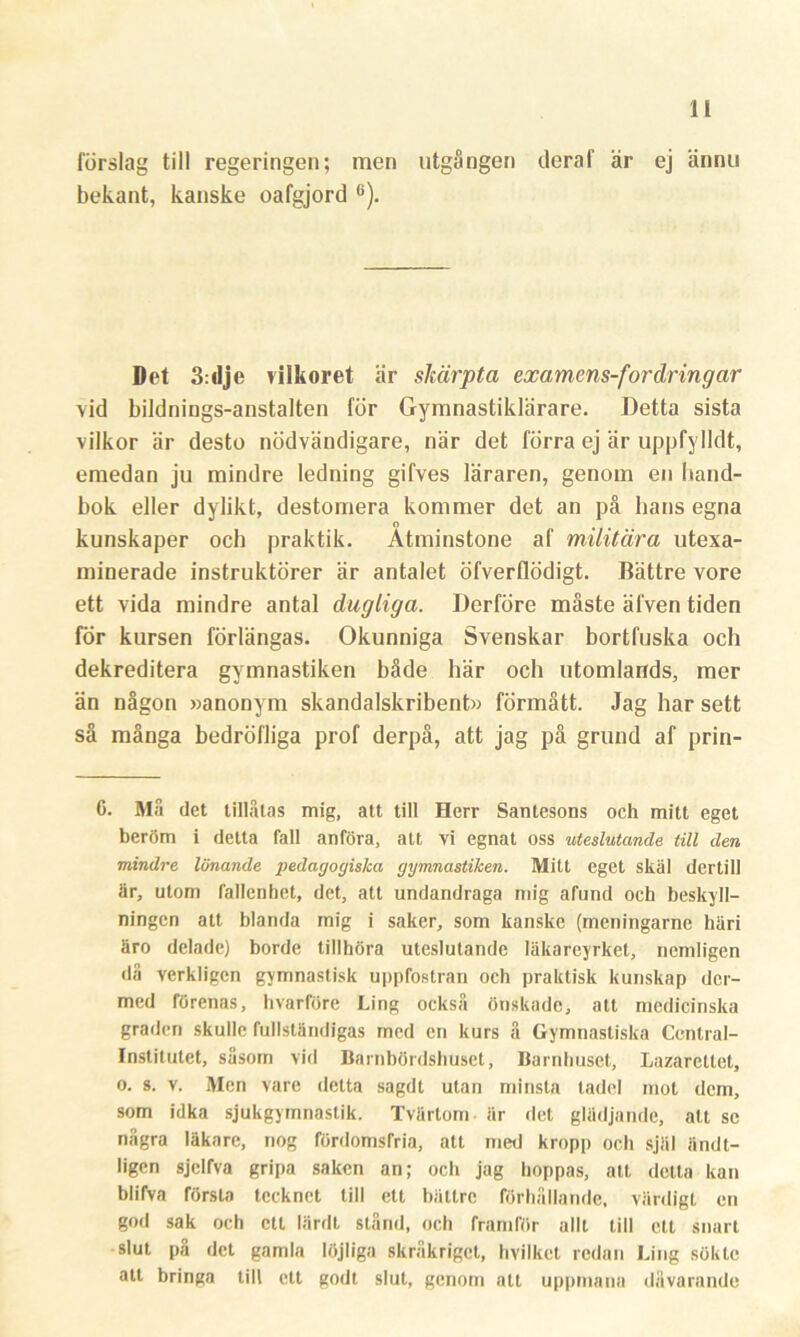 förslag till regeringen; men utgången deraf är ej ännu bekant, kanske oafgjord 6). Det 3:dje vilkoret är skärpta examens-fordringar vid bildnings-anstalten för Gymnastiklärare. Detta sista vilkor är desto nödvändigare, när det förra ej är uppfylldt, emedan ju mindre ledning gifves läraren, genom en hand- bok eller dylikt, destomera kommer det an på lians egna kunskaper och praktik. Åtminstone af militära utexa- minerade instruktörer är antalet öfverflödigt. Bättre vore ett vida mindre antal dugliga. Derföre måste älven tiden för kursen förlängas. Okunniga Svenskar bortfuska och dekreditera gymnastiken både här och utomlands, mer än någon »anonym skandalskribent» förmått. Jag har sett så många bedröfliga prof derpå, att jag på grund af prin- 6. Må det tillåtas mig, att till Herr Santesons och mitt eget beröm i detta fall anföra, att vi egnat oss uteslutande till den mindre lönande pedagogiska gymnastiken. Mitt eget skäl dertill är, utom fallenhet, det, att undandraga mig afund och beskyll- ningen att blanda mig i saker, som kanske (meningarne häri äro delade) borde tillhöra uteslutande läkareyrket, ncmligen då verkligen gymnastisk uppfostran och praktisk kunskap der- med förenas, hvarföre Ling också önskade, att medicinska graden skulle fullständigas med en kurs å Gymnastiska Central- institutet, såsom vid Barnbördshuset, Barnhuset, Lazarettet, o. s. v. Men vare detta sagdt utan minsta tadel mot dem, som idka sjukgymnastik. Tvärtom är det glädjande, alt se några läkare, nog fördomsfria, att med kropp och själ ändt- ligen sjclfva gripa saken an; och jag hoppas, att detta kan blifva första tecknet till ett bättre förhållande, värdigt en god sak och ett lärdt stånd, och framför allt till ett snart slut på det gamla löjliga skråkriget, hvilket redan Ling sökte att bringa till ett godt slut, genom att uppmana dåvarande