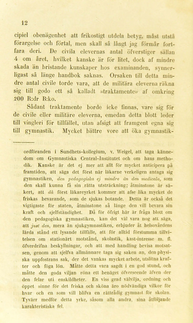 cipiel obenägenhet att frikostigt utdela betyg, måst utstå förargelse och förtal, men skall så långt jag förmår fort- fara deri. I)e civila elevernas antal öfverstiger sällan 4 om året, hvilket kanske är för litet, dock af mindre skada än bristande kunskaper hos examinanden, synner- ligast så länge handbok saknas. Orsaken till detta min- dre antal civile torde vara, att de militära eleverna räkna sig till godo ett så kalladt »traktamente» af omkring 200 R:dr B:ko. Sådant traktamente borde icke finnas, vare sig för de civile eller militäre eleverna, emedan detta blott leder till vingleri för tillfället, utan afsigt att framgent egna sig till gymnastik. Mycket bättre vore att öka gymnastik- ordföranden i Sundhets-kollegium, v. Weigel, att laga känne- dom om Gymnastiska Central-Institutet och om hans metho- dik. Kanske är det ej mer alt allt för mycket anticipera på framtiden, att säga det först när läkarne verkeligen antaga sig gymnastiken, den pedagogiska ej mindre än den medicala, som den skall kunna få sin rätta utsträckning; åtminstone är sä- kert, att då först läkareyrket kommer att afse lika mycket de friskas bevarande, som de sjukas botande. Detta är också det vigtigasle för staten, åtminstone så länge den vill bevara sin kraft och sjelfständighet. Då för öfrigt här är fråga blott om den pedagogiska gymnastiken, kan det väl vara nog att säga, att just den, mera än sjukgymnastiken, erbjuder åt helsovårdens lärda stånd ett lysande tillfälle, att för alltid förslumma tillvi- telsen om stationärt motstånd, skolastik, kast-intresse ni. 11. öfverdrifna beskyllningar, och att med handling bevisa motsat- sen, genom att sjelfva allmännare taga sig saken an, den physi- ska uppfostrans sak, der det vankas mycket arbete, utslitna kraf- ter och föga lön. Måtte detta vara sagdt i en god stund, och måtte den goda viljan röna ett benäget öfversccnde älven der den felar uti enskildheter. En viss grad välvilja, ordning och öppet sinne för det friska och sköna äro nödvändiga vilkor för hvar och en som vill blifva en rättrådig gymnast (or skolan. Tyvärr medför detta yrke, såsom alla andra, sina åtföljande karakteristiska fel.