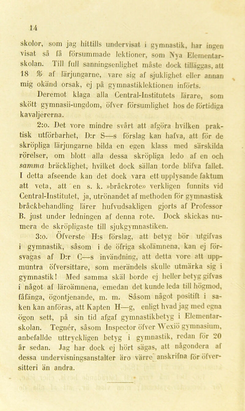 skolor, som jag hittills undervisat i gymnastik, har ingen visat så få försummade lektioner, som Nya Elementar- skolan. Till full sanningsenlighet måste dock tilläggas, att 18 % af lärjungarne, vare sig af sjuklighet eller annan mig okänd orsak, ej på gvmnastikleklionen införts. Deremot klaga alla Central-Institutets lärare, som skött gymnasii-ungdom, öfver försumlighet hos de förtidiga kavaljererna. 2:o. Det vore mindre svårt att afgöra hvilken prak- tisk utförbarhet, D:r S—s förslag kan hafva, att för de skröpliga lärjungarne bilda en egen klass med särskilda rörelser, om blott alla dessa skröpliga ledo af en och samma bräcklighet, hvilket dock sällan torde blifva fallet. I detta afseende kan det dock vara ett upplysande faktum att veta, att en s. k. »bråckrote» verkligen funnits vid Central-Institutet, ja, utrönandet af methoden för gymnastisk bråckbehandling lärer hufvudsakligen gjorts af Professor B. just under ledningen af denna rote. Dock skickas nu- mera de skröpligaste till sjukgymnastiken. 3:o. Öfverste H:s förslag, att betyg bör utgifvas i gymnastik, såsom i de öfriga skolämnena, kan ej för- svagas af D:r C—s invändning, att detta vore att upp- muntra öfversittare, som merändels skulle utmärka sig i gymnastik! Med samma skäl borde ej heller betyg gifvas i något af läroämnena, emedan det kunde leda till högmod, fåfänga, ögontjenande, m. m. Såsom något positift i sa- ken kan anföras, att Kapten H—g, enligt hvad jag med egna ögon sett, på sin tid afgaf gymnastikbetyg i Elementar- skolan. Tegnér, såsom Inspector öfver M exiö gymnasium, anbefallde uttryckligen betyg i gymnastik, redan för 20 år sedan. Jag har dock ej hört sägas, att någondera af dessa undervisningsanstalter äro värre anskrifna för öfver- sitteri än andra.