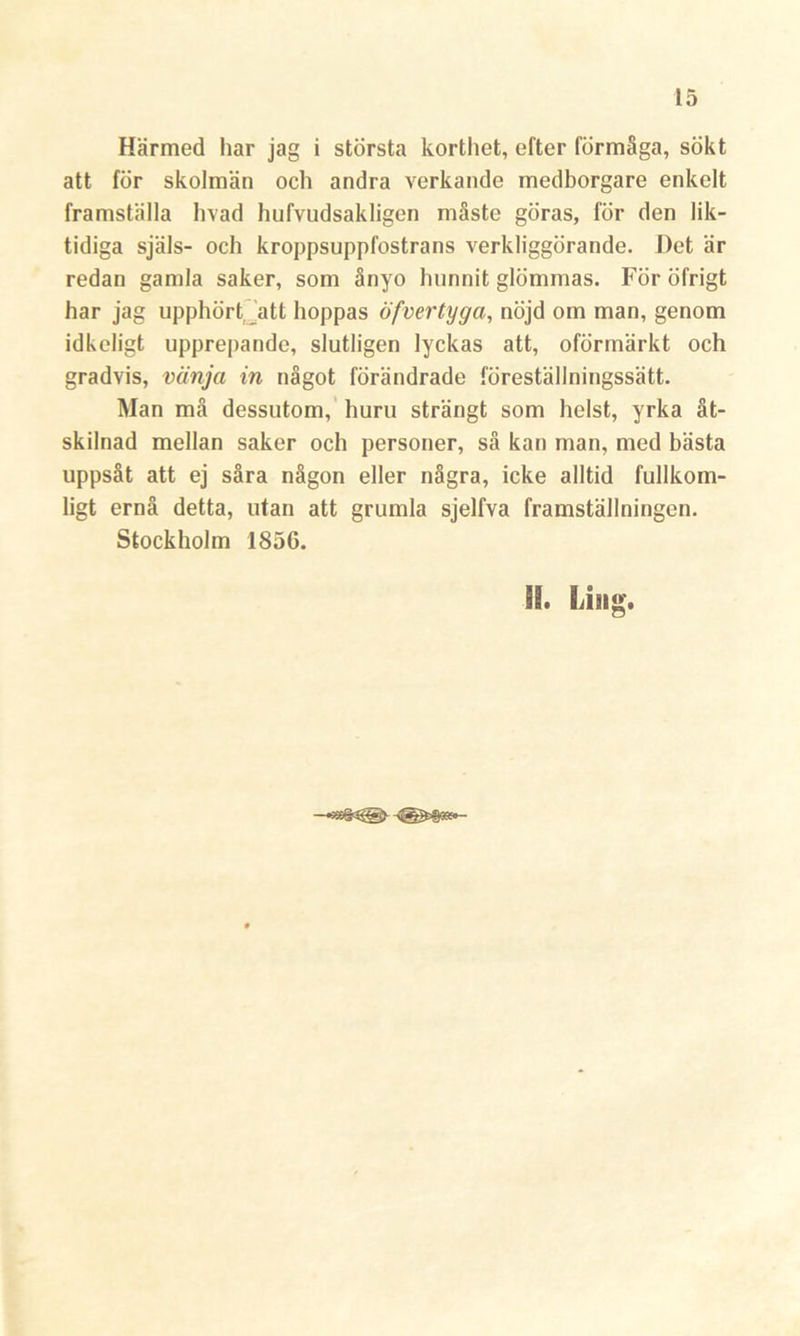 Härmed har jag i största korthet, efter förmåga, sökt att för skolman och andra verkande medborgare enkelt framställa livad hufvudsakligen måste göras, för den lik- tidiga själs- och kroppsuppfostrans verkliggörande. Het är redan gamla saker, som ånyo hunnit glömmas. För öfrigt har jag upphört att hoppas öfvertyga, nöjd om man, genom idkeligt upprepande, slutligen lyckas att, oförmärkt och gradvis, vänja in något förändrade föreställningssätt. Man må dessutom, huru strängt som helst, yrka åt- skilnad mellan saker och personer, så kan man, med bästa uppsåt att ej såra någon eller några, icke alltid fullkom- ligt ernå detta, utan att grumla sjelfva framställningen. Stockholm 1856. SB. Ling.