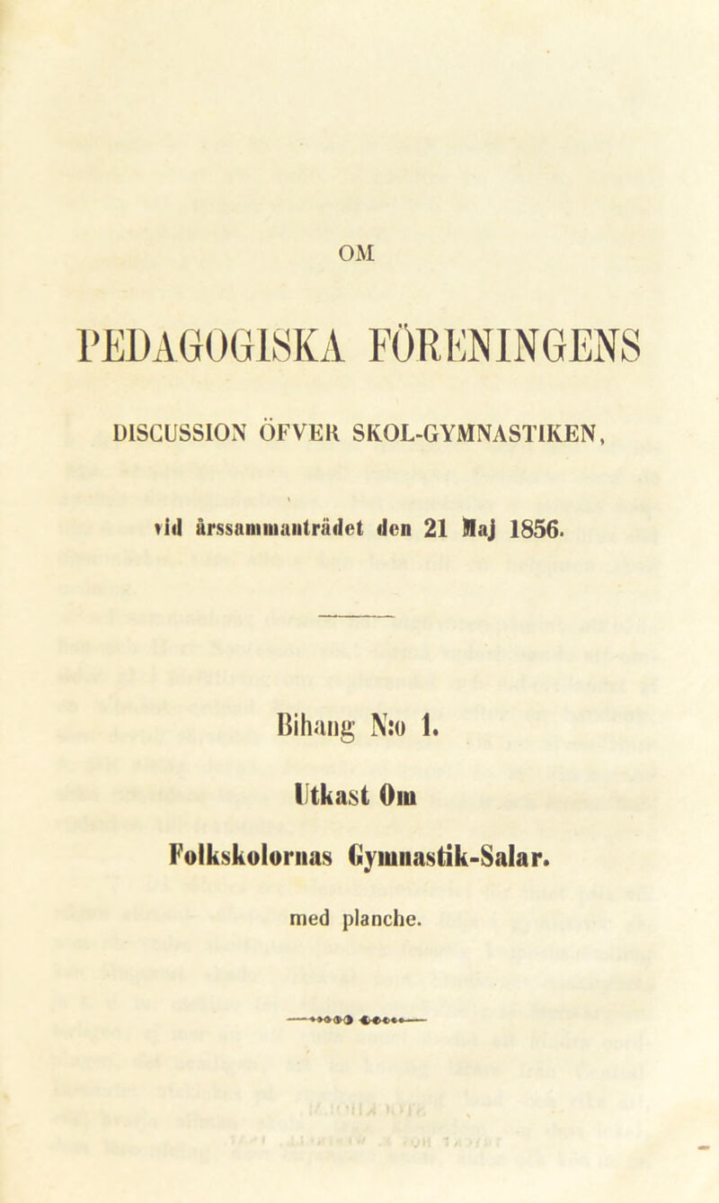 OM PEDAGOGISKA FÖRENINGENS DISCUSSION ÖFVER SKOL-GYMNASTIKEN, vid årssaminanträdet den 21 Kaj 1856. Bihang N:o 1. Utkast Om Folkskolornas Gymnastik-Salar. med planche.