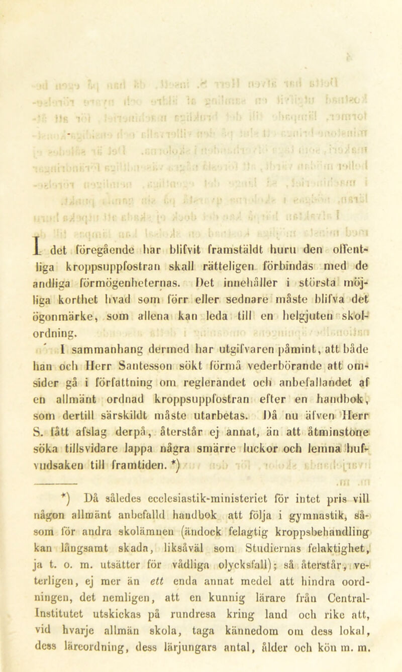 I 1 det föregående liar blifvit framstäldt huru den offent- liga kroppsiippfostran skall rätteligen förbindas med de andliga förmögenheternas. Det innehåller i största möj- liga korthet livad som förr eller sednare måste blifva det ögonmärke, som allena kan leda till en helgjuten skol- ordning. 1 sammanhang dermed har utgifvarcn påmint, att både han och Herr Santesson sökt förmå vederbörande att om- sider gå i författning om reglerandet ocb anbefallandet af en allmänt ordnad kroppsiippfostran efter en handbok, som dertill särskildt måste utarbetas. i)å nu älven Herr S. lått afslag der på, återstår ej annat, än att åtminstone söka tillsvidare lappa några smärre luckor och lemna huf- vudsaken till framliden. *) *) Då således ecclesiastik-ministeriet för intet pris vill någon allmänt anbefalld handbok att följa i gymnastik, så- som tor andra skolämnen (ändock felagtig kroppsbehandling kan långsamt skada, liksåväl som Studiernas felaktighet, ja t. o. m. utsätter för vådliga olycksfall); så återstår, ve- terligen, ej mer än ett enda annat medel att hindra oord- ningen, det nemligen, att en kunnig lärare från Central- institutet utskickas på rundresa kring land och rike att, vid hvarje allmän skola, taga kännedom om dess lokal,