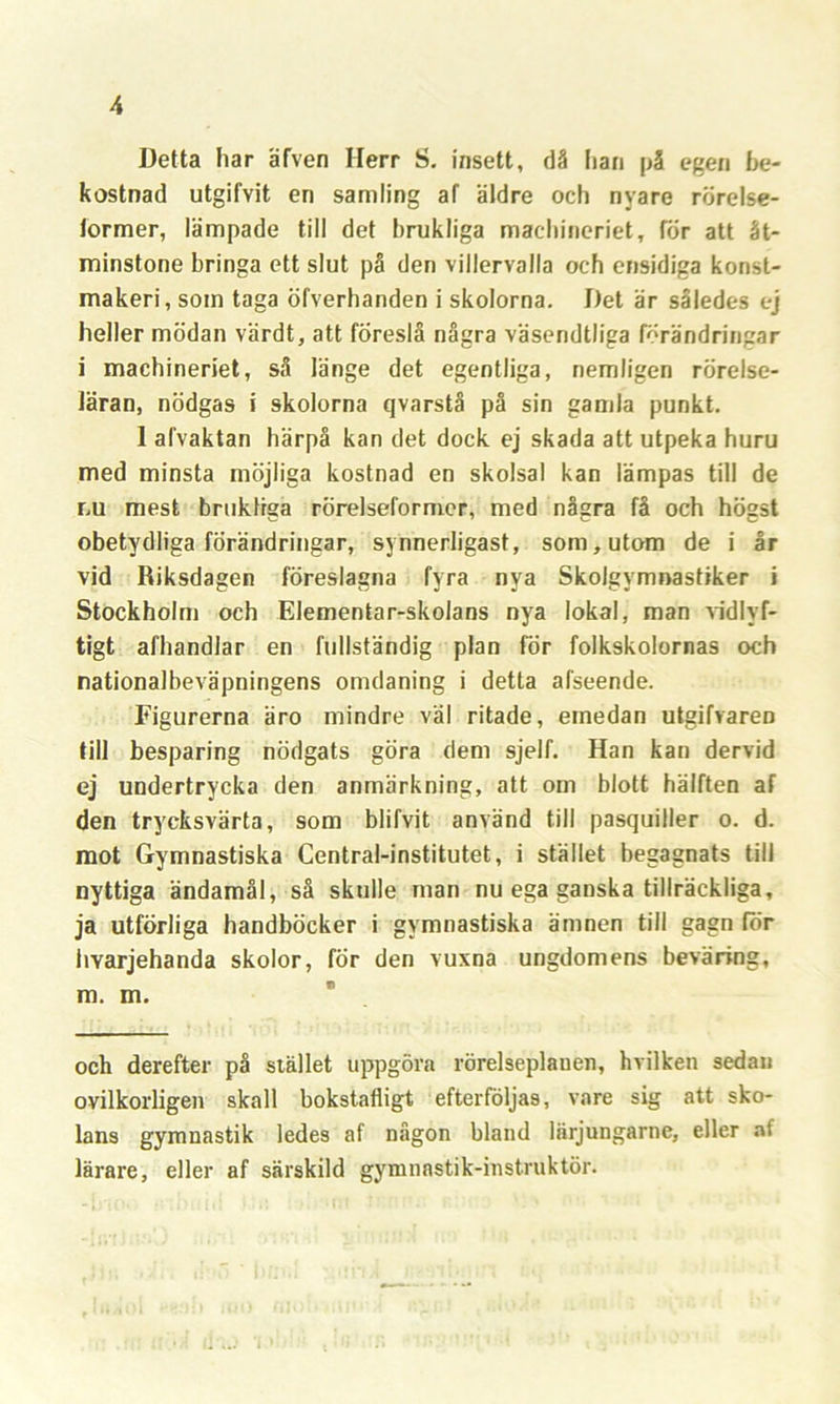 Detta har äfven Herr S. insett, då Iiari på egen be- kostnad utgifvit en samling af äldre och nyare rörelse- former, lämpade till det brukliga machineriet, för att åt- minstone bringa ett slut på den villervalla och ensidiga konst- makeri, som taga öfverhanden i skolorna. Det är således ej heller mödan värdt, att föreslå några väsendtliga förändringar i machineriet, så länge det egentliga, nemligen rörelse- läran, nödgas i skolorna qvarstå på sin gamla punkt. 1 alvaktan härpå kan det dock ej skada att utpeka huru med minsta möjliga kostnad en skolsal kan lämpas till de r.u mest brukliga rörelseformer, med några få och högst obetydliga förändringar, synnerligast, som, utom de i år vid Riksdagen föreslagna fyra nya Skolgymnastiker i Stockholm och Elementar-skolans nya lokal, man vidlyf- tigt afhandlar en fullständig plan för folkskolornas och nationalbeväpningens omdaning i detta alseende. Figurerna äro mindre väl ritade, emedan utgifvaren till besparing nödgats göra dem sjelf. Han kan dervid ej undertrycka den anmärkning, att om blott hälften af den trycksvärta, som blifvit använd till pasquiller o. d. mot Gymnastiska Central-institutet, i stället begagnats till nyttiga ändamål, så skulle man nu ega ganska tillräckliga, ja utförliga handböcker i gymnastiska ämnen till gagn för hvarjehanda skolor, för den vuxna ungdomens beväring, m. m. och derefter på stället uppgöra rörelseplanen, hvilken sedan ovilkorligen skall bokstafligt efterföljas, vare sig att sko- lans gymnastik ledes af någon bland lärjungarne, eller af lärare, eller af särskild gymnastik-instruktör.