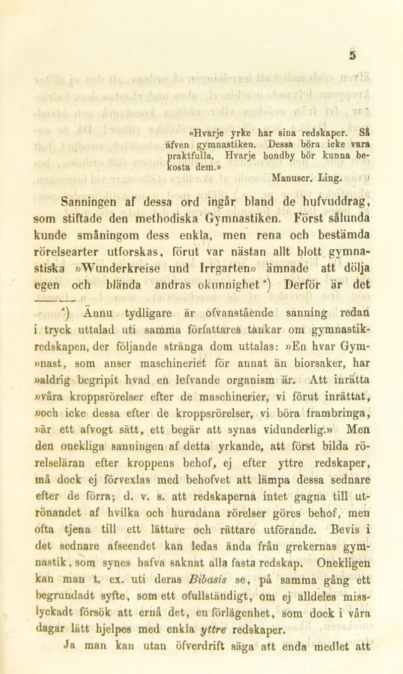 »Hvarje yrke har sina redskaper. Så äfven gymuastiken. Dessa böra icke vara praktfulla. Hvarje bondby bör kunna be- kosta dem.» Manuscr. Ling. ) Sanningen af dessa ord ingår biand de hufvuddrag, som stiftade den methodiska Gymnastiken. Först sålunda kunde småningom dess enkla, men rena och bestämda rörelsearter utforskas, förut var nästan allt blott gymna- stiska »Wunderkreise und Irrgarten» ämnade att dölja egen och blända andras okunnighet *) Derför är det *) Ännu tydligare är ofvanstående sanning redan i tryck uttalad uti samma författares tankar om gymnastik- redskapen, der följande stränga dom uttalas: »En hvar Gym- »nast, som anser maschineriet för annat än biorsaker, har »aldrig begripit hvad en lefvande organism är. Att inrätta »våra kroppsrörelser efter de maschinerier, vi förut inrättat, »och icke dessa efter de kroppsrörelser, vi böra frambringa, »är ett afvogt sätt, ett begär att synas vidunderlig.» Men den onekliga sanningen af detta yrkande, att först bilda rö- relseläran efter kroppens behof, ej efter yttre redskaper, må dock ej förvexlas med behofvet att lämpa dessa sednare efter de förra; d. v. s. att redskaperna intet gagna till ut- rönandet af hvilka och hurudana rörelser göres behof, men ofta tjena till ett lättare och rättare utförande. Bevis i det sednare afseendet kan ledas ända från grekernas gym- nastik, som synes hafva saknat alla fasta redskap. Onekligen kan man t. ex. uti deras Bibasis se, på samma gång ett begrundadt syfte, som ett ofullständigt, om ej alldeles miss- lyckadt försök att ernå det, en förlägenhet, som dock i våra dagar lätt hjelpes med enkla yttre redskaper. Ja man kan utan öfverdrift säga att enda medlet att