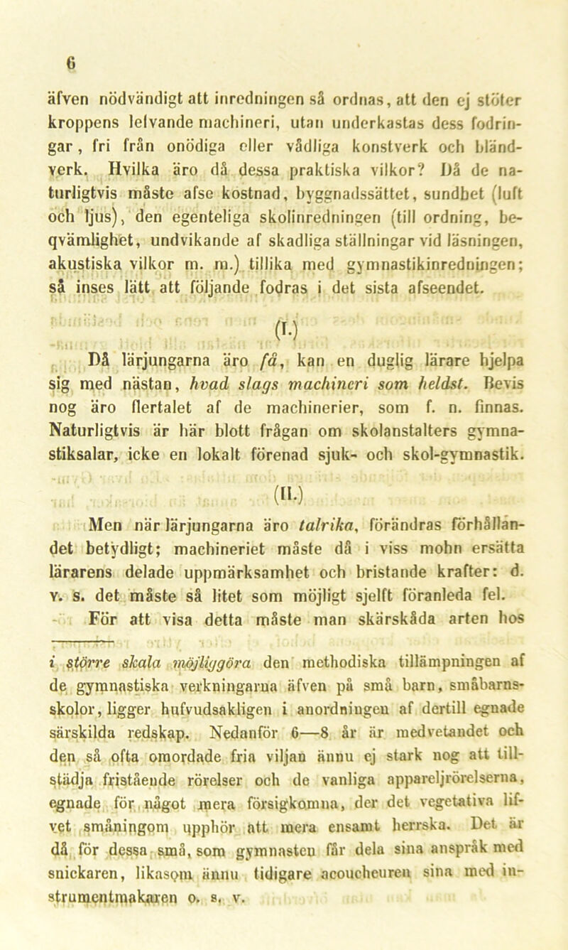 äfven nödvändigt att inredningen så ordnas, att den ej stöter kroppens lelvande macliineri, utan underkastas dess fodrin- gar, fri från onödiga eller vådliga konstverk och ldänd- yerk. Hyilka äro då dessa praktiska vilkor? Då de na- turligtvis måste afse kostnad, byggnadssättet, sundbet (luft och ljus), den egenteliga skolinredningen (till ordning, be- qvämlighet, undvikande af skadliga ställningar vid läsningen, akustiska vilkor m. m.) tillika med gymnastikinredningen; så inses lätt att följande fodras i det sista afseendet. $ Då lärjungarna äro fa, kan en duglig lärare hjelpa sig med nästan, hvad slags machineri som heldst. Bevis nog äro flertalet af de machinerier, som f. n. finnas. Naturligtvis är här blott frågan om skolanstalters gymna- stiksalar, icke en lokalt förenad sjuk- och skol-gymnastik. (no Men när lärjungarna äro talrika, förändras förhållan- det betydligt; machineriet måste då i viss mohn ersätta lärarens delade uppmärksamhet och bristande krafter: d. Y. s. det måste så litet som möjligt sjelft föranleda fel. För att visa detta måste man skärskåda arten hos i $törre skala möjliggöra den methodiska tillämpningen af de gymnastiska verkningarna äfven på små barn, småbarns- skolor, ligger hnfvudsakligen i anordningen af dertill egnade särskilda redskap. Nedanför 6—8 år är medvetandet och den så ofta omordade fria viljan ännu ej stark nog att till- städja fristående rörelser och de vanliga appareljrörelserna, egnade för något mera försigkomna, der det vegetativa lif- vet småningom qpphör att mera ensamt herrska. Det är då för dessa små, som gymnasten får dela sina anspråk med snickaren, likasom ännu tidigare acouchcuren sina med in- strumentmakaren o. s. v.