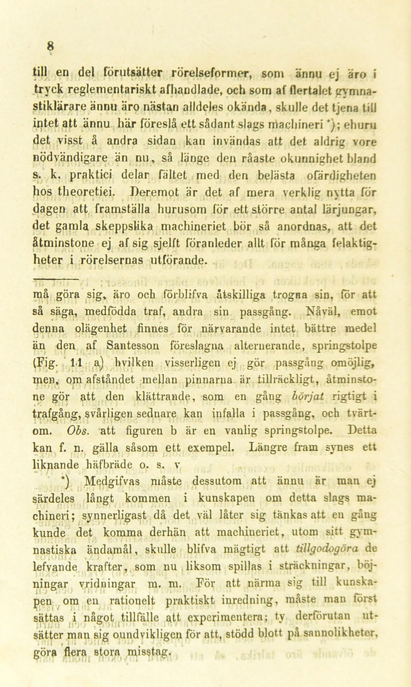 till en del förutsätter rörelseformer, som ännu ej äro i tryck reglementariskt afhandlade, och som af flertalet gymna- stiklärare ännu äro nästan alldeles okända, skulle det tjeria till intet att ännu här föreslå ett sådant slags machineri ’}; ehuru det visst å andra sidan kan invändas att det aldrig vore nödvändigare än nu, så länge den råaste okunnighet bland s. k. praktici delar fältet med den belästa ofärdigheten hos theoretiei. Deremot är det af mera verklig nytta för dagen att framställa hurusom för ett större antal lärjungar, det gamla skeppslika machineriet bör så anordnas, att det åtminstone ej af sig sjelft föranleder allt för många felaktig- heter i rörelsernas utförande. må göra sig, äro och förblifva åtskilliga trogna sin, för att så säga, medfödda traf, andra sin passgång. Nåväl, emot denna olägenhet finnes för närvarande intet bättre medel än den af Santesson föreslagna alternerande, springstolpe (Fig. 11 a) hvilken visserligen ej gör passgång omöjlig, men, om afståndet mellan pinnarna är tillräckligt, åtminsto- ne gör att den klättrande, som en gång börjat rigtigt i trafgång, svårligen sednare kan infalla i passgång, och tvärt- om. Obs. att figuren b är en vanlig springstolpe. Detta kan f. n. gälla såsom ett exempel. Längre fram symes ett liknande häfbräde o. s. v *) Medgifvas måste dessutom att ännu är man ej särdeles långt kommen i kunskapen om detta slags ma- chineri ; synnerligast då det väl låter sig tänkas att en gåug kunde det komma derhän att machineriet, utom sitt gym- nastiska ändamål, skulle blifva mägtigt att tillgodogöra de lefvande krafter, som nu liksom spillas i sträckningar, böj- ningar vridningar m. m. För att närma sig till kunska- pen om en rationelt praktiskt inredning, måste man först sättas i något tillfälle att experimentera; ty derförutan ut- sätter man sig oundvikligen för att, stödd blott på sannolikheter, göra flera stora misstag.