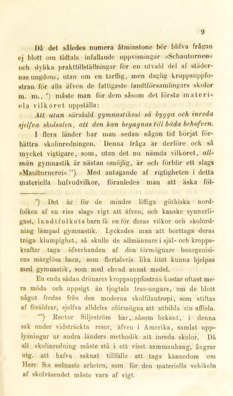 |)å det således numera åtminstone bör blifva frågan ej blott om tidtals infallande uppvisningar »Schaiiturnen» och dylika prakttillställningar för en utvald del al städer- nas ungdom, utan om en tarflig, men daglig kroppsuppfo- stran för alla äfven de fattigaste landtförsarnlingars skolor m. m., *) måste man för dem såsom det första inateri- ela vilkoret uppställa: Att utan särskild gymnastiksal så bygga och inreda sjelfva skolsalen, att den kan begagnas till båda behofven. I flera länder har man sedan någon tid börjat för- bättra skolinredningen. Denna fråga är derföre ock så mycket vigtigare, som, utan det nu nämda vilkoret, all- män gymnastik är nästan omöjlig, är och förblir ett slags »Maulturnerei» **). Med antagande af rigtigheten i detta materiella hufvudvilkor, föranledes man att äska föl- *) Det är för de mindre lifliga göthiska nord- folken af en viss slags vigt att äfven, och kanske synnerli- gast, landtfolkets barn få en lör deras vilkor och skolord- ning lämpad gymnastik. Lyckades man att borttaga deras tröga klumpighet, så skulle de allmännare i själ-och kropps- krafter taga öfverhanden af den förmögnare bourgeoisi- ens märglösa barn, som flertalsvis lika litet kunna hjelpas med gymnastik, som med ehvad annat medel. En enda sådan drönares kroppsuppfostran kostar oftast me- ra möda och uppsigt än tjogtals tras-ungars, om de blott något fredas från den moderna skolfilantropi, som stiftas af föräldrar, sjelfva alldeles oförmögna att utbilda sin afiföda. **) Reclor Siljeström har, såsom bekant, i denna sak under vidsträckta resor, äfven i Amerika, samlat upp- lysningar ur andra länders methodik att inreda skolor. Då all skolinredning muste stå i ett visst sammanhang, ångrar utg. att hafva saknat tillfälle att taga kännedom om Herr S:s sednaste arbeten, som för den materiella vehikeln af skolväsendet måste vara af vigt.