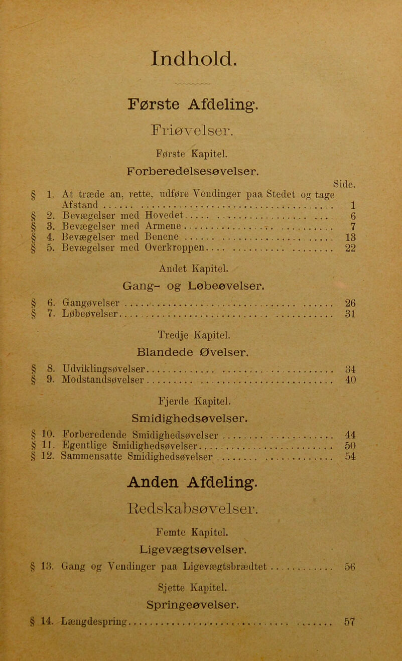 Indhold Første Afdeling. Filøvelser. Første Kapitel. Forberedelsesøvelser. Side. § 1. At træde an, rette, udføre Vendinger paa Stedet og tage Afstand 1 § 2. Bevægelser med Hovedet 6 § 3. Bevægelser med Armene 7 § 4. Bevægelser med Benene 13 § 5. Bevægelser med Overkroppen 22 Andet Kapitel. Gang- og Løbeøvelser. 6. Gangøvelser 26 7. Løbeøvelser 31 Tredje Kapitel. Blandede øvelser. 8. Udviklingsøvelser 34 9. Modstandsøvelser 40 Fjerde Kapitel. Smidighedsøvelser. 10. Forberedende Smidighedsøvelser 44 11. Egentlige Smidighedsøvelser 50 12. Sammensatte Smidighedsøvelser 54 Anden Afdeling. Redskabsøvelser. Femte Kapitel. Ligevægtsøvelser. § 13. Gang og Vendinger paa Ligevægtsbrædtet .56 Sjette Kapitel. Springeøvelser. § 14. Længdespring 57