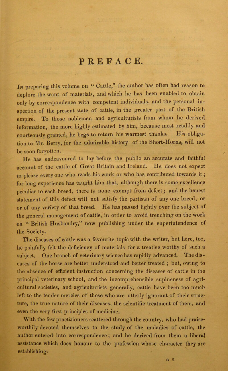 PREFACE. In preparing- this volume on “ Cattle,” the author has often had reason to deplore the want of materials, and which he has been enabled to obtain only by correspondence with competent individuals, and the personal in- spection of the present state of cattle, in the greater part of the British empire. To those noblemen and agriculturists from whom he derived information, the more highly estimated by him, because most readily and courteously granted, he begs to return his warmest thanks. His obliga- tion to Mr. Berry, for the admirable history of the Short-Horns, will not be soon forgotten. He has endeavoured to lay before the public an accurate and faithful account of the cattle of Great Britain and Ireland. He does not expect to please everyone who reads his work or who has contributed towards it; for long experience has taught him that, although there is some excellence peculiar to each breed, there is none exempt from defect; and the honest statement of this defect will not satisfy the partisan of any one breed, or or of any variety of that breed. He has passed lightly over the subject of the general management of cattle, in order to avoid trenching on the work on “ British Husbandry,” now publishing under the superintendence of the Society. The diseases of cattle was a favourite topic with the writer, but here, too, he painfully felt the deficiency of materials for a treatise worthy of such a subject. One branch of veterinary science has rapidly advanced The dis- eases of the horse are better understood and better treated ; but, owing to the absence of efficient instruction concerning the. diseases of cattle in the principal veterinary school, and the incomprehensible supineness of agri- cultural societies, and agriculturists generally, cattle have been too much left to the tender mercies of those who are utterly ignorant of their struc- ture, the true nature of their diseases, the scientific treatment of them, and even the very first principles of medicine. With the few practitioners scattered through the country, who had praise- worthily devoted themselves to the study of the maladies of cattle, the author entered into correspondence ; and he derived from them a liberal assistance which does honour to the profession whose character they are establishing. a 2