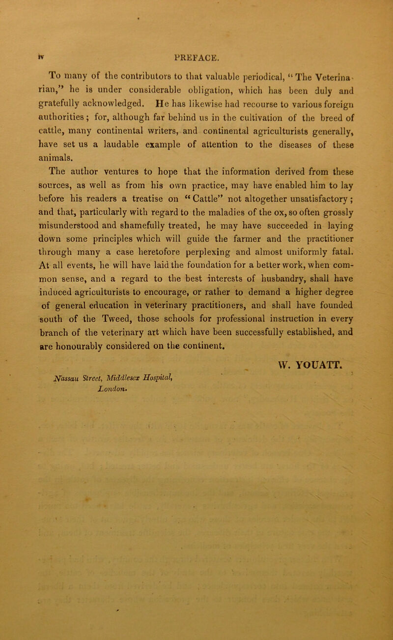 To many of the contributors to that valuable periodical, “The Veterina nan,” he is under considerable obligation, which has been duly and gratefully acknowledged. He has likewise had recourse to various foreign authorities; for, although far behind us in the cultivation of the breed of cattle, many continental writers, and continental agriculturists generally, have set us a laudable example of attention to the diseases of these animals. The author ventures to hope that the information derived from these sources, as well as from his own practice, may have enabled him to lay before his readers a treatise on “ Cattle” not altogether unsatisfactory; and that, particularly with regard to the maladies of the ox, so often grossly misunderstood and shamefully treated, he may have succeeded in laying down some principles which will guide the farmer and the practitioner through many a case heretofore perplexing and almost uniformly fatal. At all events, he will have laid the foundation for a better work, when com- mon sense, and a regard to the best interests of husbandry, shall have induced agriculturists to encourage, or rather to demand a higher degree of general education in veterinary practitioners, and shall have founded south of the Tweed, those schools for professional instruction in every branch of the veterinary art which have been successfully established, and are honourably considered on the continent. Nassau Street, Middlesex Hospital, London. VV. YOUATT.