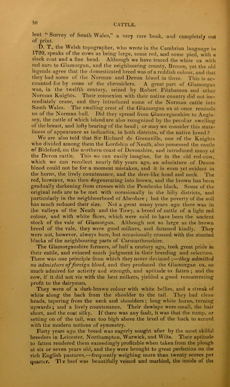 lent ‘ Survey of South Wales,” a very rare book, and completely out of print. D. T., the Welsh topographer, who wrote in the Cambrian language in 1720, speaks of the cows as being large, some red, arid some pied, with a sleek coat and a fine head. Although we have traced the white ox with red ears to Glamorgan, and the neighbouring county, Brecon, yet the old legends agree that the domesticated breed was of a reddish colour, and that they had some of the Norman and Devon blood in them. This is ac- counted for by some of the chroniclers. A great part of Glamorgan was, in the twelfth century, seized by Robert Fitzhamon and other Norman Knights. Their connexion with their native country did not im- mediately cease, and they introduced some of the Norman cattle into South Wales. The swelling crest of the Glamorgan ox at once reminds us of the Norman bull. Did they spread from Glamorganshire to Angle- sey, the cattle of which island are also recognized by the peculiar swelling of the breast, and lofty bearing of the head ; or may we consider this state- liness of appearance as indicative, in both districts, of the native breed? We are also told that Sir Richard de Grenaville, one of the Knights who divided among them the Lordship of Neath, also possessed the castle of Bideford, on the northern coast of Devonshire, and introduced many of the Devon cattle. This we can easily imagine, for in the old red-cow, which we c.an recollect nearly fifty years ago, an admixture of Devon blood could not be for a moment mistaken, and it is even yet evident in the horns, the lively countenance, and the deer-like head and neck. The red, however, was then degenerating into brown, and the brown has been gradually darkening from crosses with the Pembroke black. Some of the original reds are to be met with occasionally in the hilly districts, and particularly in the neighbourhood of Aberdare ; but the poverty of the soil has much reduced their size. Not a great many years ago there was in the valleys of the Neath and the Tovvy, a breed of cattle of a light red colour, and with white faces, which were said to have been the ancient stock of the vale of Glamorgan. Although not so large as the brown breed of the vale, they were good milkers, and fattened kindly. They were not, however, always bare, but occasionally crossed with the stunted blacks of the neighbouring parts of Carmarthenshire. The Glamorganshire farmers, of half a century ago, took great pride in their eattle, and evinced much judgment in their breeding and selection. There was one principle from which they never deviated ;—they admitted no admixture of foreign blood, and they produced the Glamorgan ox, so much admired for activity and strength, and aptitude to fatten ; and the cow, if it did not vie with the best milkers, yielded a good remunerating profit to the dairyman. They were of a dark-brown colour with white bellies, and a streak of white along the back from the shoulder to the tail. They had clean heads, tapering from the neck and shoulders ; long white horns, turning upwards; and a lively countenance. Their dewlaps were small, the hair short, and the coat silky. If there was any fault, it was that the rump, or setting on of the tail, was too high above the level of the back to accord with the modern notions of symmetry. Forty years ago the breed was eagerly sought after by the most skilful breeders in Leicester, Northampton, Warwick, and Wilts. Their aptitude to fatten rendered them exceedingly profitable when taken from the plough at six or seven years old, and they were brought to great perfection on the rich English pastures,—frequently weighing more than twenty scores per quarter. The beef was beautifully veined and marbled, the inside of the