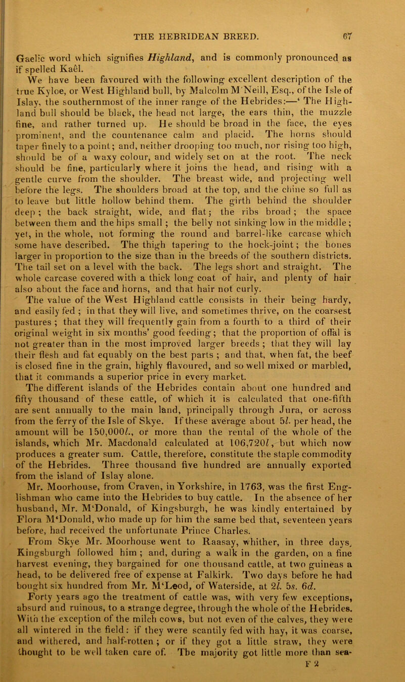 Gaelic word which signifies Highland, and is commonly pronounced as if spelled Ka61. We have been favoured with the following excellent description of the true Kyloe, or West Highland bull, by Malcolm M'Neill, Esq., of the Isle of Islay, the southernmost of the inner range of the Hebrides:—* The High- land bull should be black, the head not large, the ears thin, the muzzle fine, and rather turned up. He should be broad in the face, the eyes prominent, and the countenance calm and placid. The horns should taper finely to a point; and, neither drooping too much, nor rising too high, should be of a waxy colour, and widely set on at the root. The neck should he fine, particularly where it joins the head, and rising with a gentle curve from the shoulder. The breast wide, and projecting well before the legs. The shoulders broad at the top, and the chine so full as to leave but little hollow behind them. The girth behind the shoulder deep; the back straight, wide, and flat; the ribs broad; the space between them and the hips small; the belly not sinking low in the middle; yet, in the whole, not forming the round and barrel-like carcase which some have described. The thigh tapering to the hock-joint; the bones larger in proportion to the size than in the breeds of the southern districts. The tail set on a level with the back. The legs short and straight. The whole carcase covered with a thick long coat of hair, and plenty of hair also about the face and horns, and that hair not curly. The value of the West Highland cattle consists in their being hardy, and easily fed ; in that they will live, and sometimes thrive, on the coarsest pastures ; that they will frequently gain from a fourth to a third of their original weight in six months’ good feeding; that the proportion of offal is not greater than in the most improved larger breeds ; that they will lay their flesh and fat equably on the best parts ; and that, when fat, the beef is closed fine in the grain, highly flavoured, and so well mixed or marbled, that it commands a superior price in every market. The different islands of the Hebrides contain about one hundred and fifty thousand of these cattle, of which it is calculated that one-fifth are sent annually to the main land, principally through Jura, or across from the ferry of the Isle of Skye. If these average about bl. per head, the amount will be 150,000^., or more than the rental of the whole of the islands, which Mr. Macdonald calculated at 106,720£, but which now produces a greater sum. Cattle, therefore, constitute the staple commodity of the Hebrides. Three thousand five hundred are annually exported from the island of Islay alone. Mr. Moorhouse, from Craven, in Yorkshire, in 1763, was the first Eng- lishman who came into the Hebrides to buy cattle. In the absence of her husband, Mr. M‘Donald, of Kingsburgh, he was kindly entertained by Flora M'Donald, who made up for him the same bed that, seventeen years before, had received the unfortunate Prince Charles. From Skye Mr. Moorhouse went to Raasay, whither, in three days, Kingsburgh followed him ; and, during a walk in the garden, on a fine harvest evening, they bargained for one thousand cattle, at two guineas a head, to be delivered free of expense at Falkirk. Two days before he had bought six hundred from Mr. M‘Leod, of Waterside, at 21. 5s. 6d. Forty years ago the treatment of cattle was, with very few exceptions, absurd and ruinous, to a strange degree, through the whole of the Hebrides. With the exception of the milch cows, but not even of the calves, they weie all wintered in the field : if they were scantily fed with hay, it was coarse, and withered, and half-rotten ; or if they got a little straw, they were thought to be well taken care of. The majority got little more than sea- F «