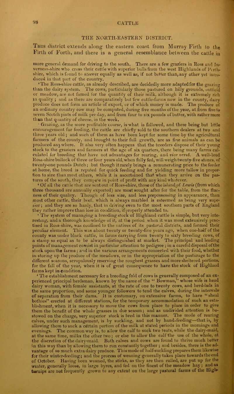 THE NORTH-EASTERN DISTRICT. This district extends along the eastern coast from Murray Firth lo the Firth of Forth, and there is a general resemblance between the cattle in more general demand for driving to the south. There are a few graziers in Ross and In- verness-shire who cross their cattle with superior hulls from the west Highlands of Ptrth* shire, which is found to answer equally as well as, if not better than, any other yet intro- duced in that part of the country. ‘The Ross-shire cattle, as already described, are decidedly more adapted for the grazing' than the dairy system. The cows, particularly those pastured on hilly grounds, outfield or meadow, are not famed for the quantity of their milk, although it is extremely rich in quality ; and as there are comparatively but few cattle-farms now in the county, dairy produce does not form an article of export, or of which money is made. The produce of an ordinary country cow may be computed, during five months of the year, at from five to seven Scotch pints of milk per day, and from four to six pounds of butter, with rather more than that quantity of cheese, in the week. • Grazing, as the more profitable course, is-what is followed, and there being but little encouragement for feeding, the cattle are chiefly sold to the southern dealers at two and three years old; and such of them as have been kept for some time by the agricultural farmers of the county, and brought to their full growth, are as fine animals as can be produced anj where. It also very often happens that the breeders dispose of their young stock to the graziers and farmers at the age of six quarters, there being many farms cal- culated for breeding that have not advantages for rearing, and vice versd. A well-bred Ross-shire bullock of three or four years old, when fully fed, will weigh twenty-five stones, of twenty-one pounds Dutch; but though it rarely brings a remunerating price to the feeder at home, the breed is reputed for quick feeding and for yielding more tallow in propor- tion to size than most others, while it is ascertained that when they arrive on the pas- tures of the south, they compe'e in point of profit with any kind whatever. ‘ Of all the catt le that are sent out of Ross-shire, those of the island of Lewis (from which three thousand are annually exported) are most sought after for the table, from the fine- ness of their quality. Though of less size, and less prepossessing in appearance, than most other cattle, their beef, which is always marbled is esteemed as being very supe- tior; and they are so hardy, that in driving even to the most southern parts of England they rather improve than lose in condition, if properly attended to. ‘ The system of managing a breeding stock of Highland cattle is simple, but very inte- resting, and a thorough knowledge of it, at the period when it was most extensively prac- tised m Ross-shire, was confined to the natives of its pastoral districts, and formed their peculiar element. This was about twenty or twenty-five years ago, when one-half of the county was under black cattle, in farms carrying from twenty to sixty breeding cows, of a stamp so equal as to be always distinguished at market. The principal and leading points of management consist in particular attention to pedigree ; in a careful disposal ofthe stock upon the farms ; and in the various arrangements connected with their food, whether in storing up the produce ofthe meadows, or in the appropriation of the pasturage to the different seasons, scrupulously reserving the roughest grasses and more sheltered portions, for the fall of the year, when it is of great consequence to have the stock of Highland farms kept in condition. ‘ The establishment necessary for a breeding fold of cows is generally composed of an ex- perienced principal herdsman, known by the name of the “ Bowman,” whose wife is head dairy woman, with female assistants, at the rate of one to twenty cows, and herd-lads in the same proportion, and some younger followers to tend the calves, during the intervals of separation from their dams. It is customary, on extensive farms, to have “ sheal bothies” erected at different stations, for the temporary accommodation of such an esta- blishment, when it is necessary to move the cows from place to place in order to give them the benefit of the whole grasses in due season; and as undivided attention is be- stowed on the charge, very superior stock is bred in this manner. The mode of rearing calves, under such management, is by suckling, and not by hand-teeding—that is, by allowing them to suck a certain portion of the milk at stated periods in the mornings and evenings. The common way is, to allow the calf to suck two teats, while the dairy-maid, at the same time, milks the other two; or else to allow the cult the use of the whole, at the discretion of the dairy-maid. Both calves and cows are found to thrive much better in this way than by allowing them to run constantly together ; and besides, there is the ad- vantage of so much extra dairy produce. This mode of half-suckling prepares them likewise for their winter-feeding; and the process of weaning generally takes place towardstheend of October. Having been weaned, the stirks, as they are then called, are put up lor the winter, generally loose, in large byres, and fed on the finest of the meadow hay ; and as turnips are not frequently grown to any extent on the large pastoral farms of the High*