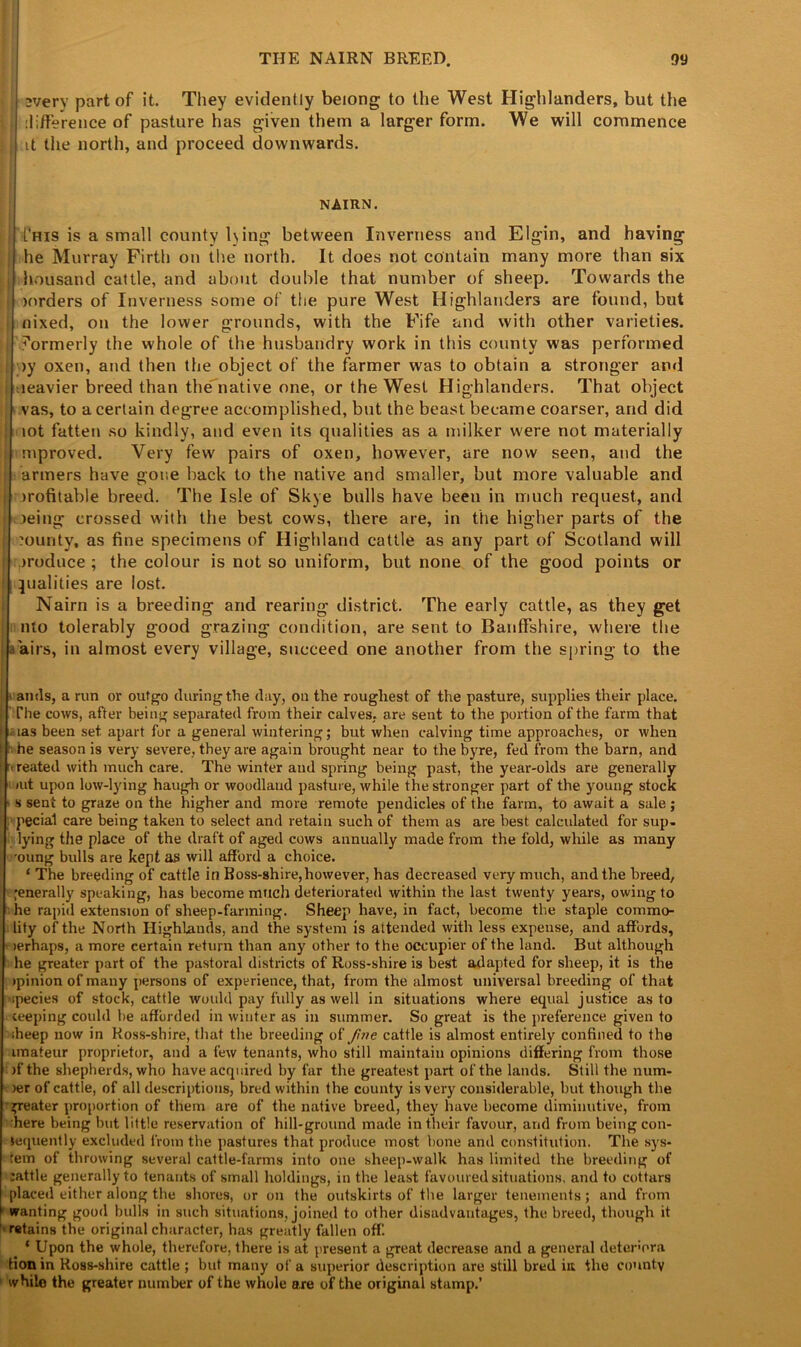 every part of it. They evidently belong to the West Highlanders, but the | difference of pasture has given them a larger form. We will commence $ it the north, and proceed downwards. NAIRN. L’his is a small county lying between Inverness and Elgin, and having he Murray Firth on the north. It does not contain many more than six housand cattle, and about double that number of sheep. Towards the >orders of Inverness some of the pure West Highlanders are found, but nixed, on the lower grounds, with the Fife and with other varieties, l formerly the whole of the husbandry work in this county was performed ;>y oxen, and then the object of the farmer was to obtain a stronger and teavier breed than the native one, or the West Highlanders. That object vas, to a certain degree accomplished, but the beast became coarser, and did lot fatten so kindly, and even its qualities as a milker were not materially mproved. Very few pairs of oxen, however, are now seen, and the armers have gone back to the native and smaller, but more valuable and profitable breed. The Isle of Skye bulls have been in much request, and >eing crossed with the best cows, there are, in the higher parts of the ?ourity, as fine specimens of Highland cattle as any part of Scotland will produce ; the colour is not so uniform, but none of the good points or qualities are lost. Nairn is a breeding and rearing district. The early cattle, as they get nlo tolerably good grazing condition, are sent to Banffshire, where the L airs, in almost every village, succeed one another from the spring to the - anils, a run or outgo during the day, on the roughest of the pasture, supplies their place. The cows, after being separated from their calves, are sent to the portion of the farm that .aas been set apart for a general wintering; but when calving time approaches, or when ; he season is very severe, they are again brought near to the byre, fed from the barn, and treated with much care. The winter and spring being past, the year-olds are generally »ut upon low-lying haugh or woodland pasture, while the stronger part of the young stock ■ s sent to graze on the higher and more remote pendicles of the farm, to await a sale; pecial care being taken to select and retain such of them as are best calculated for sup- lying the place of the draft of aged cows annually made from the fold, while as many oung bulls are kept as will afford a choice. * The breeding of cattle in Boss-shire, however, has decreased very much, and the breed, •enerally speaking, has become much deteriorated within the last twenty years, owing to he rapid extension of sheep-farming. Sheep have, in fact, become tbe staple comma- lity of the North Highlands, and the system is attended with less expense, and affords, lerhaps, a more certain return than any other to the occupier of the land. But although he greater part of the pastoral districts of Ross-shire is best adapted for sheep, it is the (pinion of many persons of experience, that, from the almost universal breeding of that ipecies of stock, cattle would pay fully as well in situations where equal justice as to ceeping could be afforded in winter as in summer. So great is the preference given to iheep now in Ross-shire, that the breeding of five cattle is almost entirely confined to the imateur proprietor, and a few tenants, who still maintain opinions differing from those )f the shepherds, who have acquired by far the greatest part of the lands. Still the num- )er of cattle, of all descriptions, bred within the county is very considerable, but though the greater proportion of them are of the native breed, they have become diminutive, from here being but little reservation of hill-ground made in their favour, and from being con- sequently excluded from the pastures that produce most bone and constitution. The sys- tem of throwing several cattle-farms into one sheep-walk has limited the breeding of :attle generally to tenants of small holdings, in the least favoured situations, and to cottars placed either along the shores, or on the outskirts of tbe larger tenements; and from wanting good bulls in such situations, joined to other disadvantages, the breed, though it retains the original character, has greatly fallen off. ‘ Upon the whole, therefore, there is at present a great decrease and a general determra lion in Ross-shire cattle; but many of a superior description are still bred in the county while the greater number of the whole are of the original stamp.’