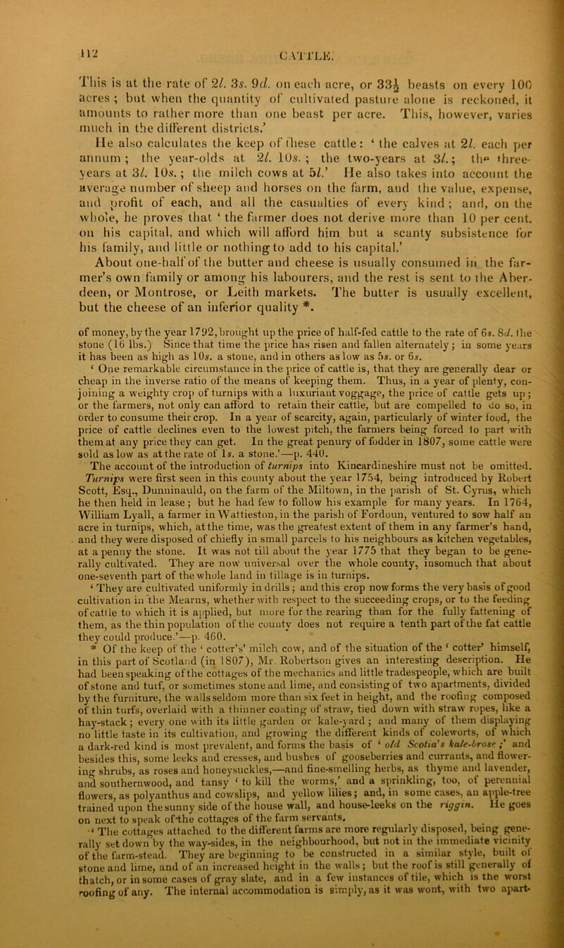 I His is a.t the rate of 21. 3s. 9d. on each acre, or 33^ beasts on every 100 acres ; but when the quantity of cultivated pasture alone is reckoned, it amounts to rather more than one beast per acre. This, however, varies much in the different districts.’ He also calculates the keep of these cattle: ‘ the calves at 21. each per annum; the year-olds at 21. 10$. ; the two-years at 3/.; th* three- years at 31. 10$.; the milch cows at bl.’ He also takes into account the average number of sheep and horses on the farm, and the value, expense, and profit of each, and all the casualties of every kind; and, on the whole, he proves that ‘ the farmer does not derive more than 10 per cent, on his capital, and which will afford him but a scanty subsistence for his family, and little or nothing to add to his capital.’ About one-half of the butter and cheese is usually consumed in the far- mer’s own family or among his labourers, and the rest is sent to the Aber- deen, or Montrose, or Leith markets. The butter is usually excellent, but the cheese of an inferior quality *. of money, by the year 1792, brought up the price of half-fed cattle to the rate of 6s. 8d. the stone (16 lbs.) Since that time the price has risen and fallen alternately ; in some years it has been as high as 10s. a stone, and in others as low as 5s. or 6s. ‘ One remarkable circumstance in the price of cattle is, that they are generally dear or cheap in the inverse ratio of the means of keeping them. Thus, in a year of plenty, con- joining a weighty crop of turnips with a luxuriant voggage, the price of cattle gets up ; or the farmers, not only can afford to retain their cattle, but are compelled to Co so, in order to consume their crop. In a year of scarcity, again, particularly of winter food, the price of cattle declines even to the lowest pitch, the farmers being forced to part with them at any price they can get. In the great penury of fodder in 1807, some cattle were sold as low as at the rate of Is. a stone.’—p. 440. The account of the introduction of turnips into Kincardineshire must not be omitted. Turnips were first seen in this county about the year 1754, being introduced by Robert Scott, Esq., Dunninauld, on the farm of the Miltown, in the parish of St. Cyrus, which he then held in lease ; but he had few to follow his example for many years. In 1764, William Lyall, a farmer in Wattieston, in the parish of Fordoun, ventured to sow half an acre in turnips, which, at the time, was the greatest extent of them in any farmer’s hand, and they were disposed of chiefly in small parcels to his neighbours as kitchen vegetables, at a penny the stone. It was not till about the year 1775 that they began to be gene- rally cultivated. They are now universal over the whole county, insomuch that about one-seventh part of the whole land in tillage is in turnips. ‘ They are cultivated uniformly in drills ; and this crop now forms the very basis of good cultivation in the Mearns, whether with respect to the succeeding crops, or to the feeding of cattle to which it is applied, but more for the rearing tha-n for the fully fattening of them, as the thin population of the county does not require a tenth part of the fat cattle they could produce.’—p. 460. * Of the keep of the 1 cotter’s’ milch cow, and of the situation of the ‘ cotter’ himself, in this part of Scotland (in 1807), Mr. Robertson gives an interesting description. He had been speaking of the cottages of the mechanics and little tradespeople, which are built of stone and turf, or sometimes stone and lime, and consisting of two apartments, divided by the furnixure, the walls seldom more than six feet in height, and the roofing composed of thin turfs, overlaid with a thinner coating of straw, tied down with straw ropes, like a hay-stack; every one with its little garden or kale-yard; and many of them displaying no little taste in its cultivation, and growing the different kinds of coleworts, of which a dark-red kind is most prevalent, and forms the basis of ‘ old Scotia's kale-brose and besides this, some leeks and cresses, and bushes of gooseberries and currants, and flower- ing shrubs, as roses and honeysuckles,—and fine-smelling herbs, as thyme and lavender, and southernwood, and tansy ‘ to kill the worms,’ and a sprinkling, too, of perennial flowers, as polyanthus and cowslips, and yellow lilies; and, in some cases, an apple-tree trained upon the sunny side of the house wall, and house-leeks on the riggin. He goes on next to speak of4he cottages of the farm servants. The cottages attached to the different farms are more regularly disposed, being gene- rally set down by the way-sides, in the neighbourhood, but not in the immediate vicinity of the farm-stead. They are beginning to be constructed in a similar style, built of stone and lime, and of an increased height in the walls; but the roof is still generally of thatch, or in some cases of gray slate, and in a few instances of tile, which is the worst roofing of any. The internal accommodation is simply, as it was wont, with two apart-