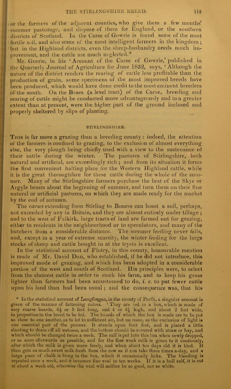 or the farmers of the adjacent counties, who give them a few months’ summer pasturage, and dispose of them for England, or the southern districts of Scotland. In the Carse of Gowrie is found some of the most fertile soil, and also some of the most intelligent farmers in the kingdom; but in the Highland districts, even the sheep-husbandry needs much im- provement, and the cattle are much neglected.7rr Mr. Gorrie, in his ‘ Account of the Carse of Gowrie,’ published in the Quarterly Journal of Agriculture for June 1832, says, ‘Although the nature of the district renders the rearing of cattle less profitable than the production of grain, some specimens of the most improved breeds have been produced, which would have done credit to the most eminent breeders of the south. On the Braes (a level tract) of the Carse, breeding and rearing of cattle might be conducted more advantageously and to a greater extent than at present, were the higher part of the ground inclosed and properly sheltered by slips of planting. STIRLINGSHIRE. This is far more a grazing than a breeding county; indeed, the attention of the farmers is confined to grazing, to the exclusion of almost everything else, the very plough being chiefly used with a view to the sustenance of their cattle during the winter. The pastures of Stirlingshire, both natural and artificial, are exceedingly rich ; and from its situation it forms the first convenient halting place for the Western Highland cattle, while it is the great thoroughfare for these cattle during the whole of the sum- mer. Many of the Stirlingshire farmers purchase the best of the Skye or Argyle beasts about the beginning of summer, and turn them on their fine natural or artificial pastures, on which they are made ready for the market by the end of autumn. The carses extending from Stirling to Boness can boast a soil, perhaps, not exceeded by any in Britain, and they are almost entirely under tillage ; and to the west of Falkirk, large tracts of land are farmed out for grazing, either to residents in the neighbourhood or to speculators, and many of the butchers from a considerable distance. The summer feeding never fails, and, except in a year of extreme scarcity, the winter feeding for the large stocks of sheep and cattle bought in at the trysts is excellent. In the statistical account of Fintry, in this county, honourable mention is made of Mr. David Dun, who established, if he did not introduce, this improved mode of grazing, and which has been adopted in a considerable portion of the west and south of Scotland. His principles were, to select from the choicest cattle in order to stock his farm, and to keep his grass lighter than farmers had been accustomed to do, i. e. to put fewer cattle upon his land than had been usual ; and the consequence was, that his * In the statistical account of Longforgan, in the county of Perth, a singular account is given of the manner of fattening calves. ‘ They are ted in a box, which is made of very coarse boards, 4^ or 5 feet long, and .4 or 4| high, and about 2 feet wide, in proportion to the breed to be fed. The boards of which the box is made are to be put so close to one another, as to let in sufficient air, but no more, as the exclusion of light is one essential part of the process. It stands upon four feet, and is placed a little slanting to dram off all wetness, and the bottom should be covered with strawr or hay, and which should be changed twice a week. The calf is put into this box when newly dropped, or as soon afterwards as possible, and for the first week milk is given to it cautiously, after which the milk is given more freely, and when about ten days old it is bled. It then gets as much sweet milk fresh from the cow as it can take three times a-day, and a large piece of chalk is hung in the box, which it occasionally licks. The bleeding is repeated once a week, and it becomes fine veal in ten weeks. If it is a bull calf, it is cut at about a week old, otherwise the veal will neither be so good, nor so white.