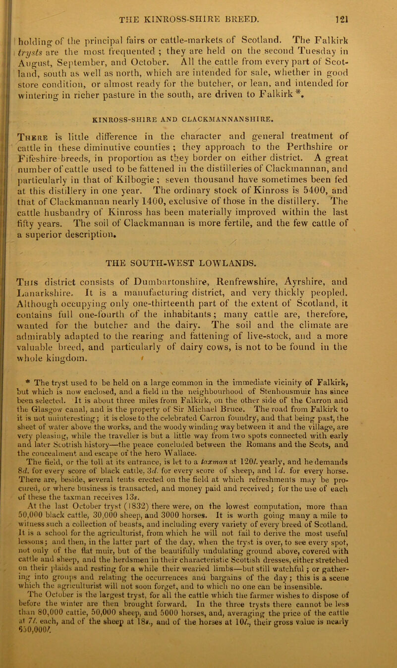 ! holding of the principal fairs or cattle-markets of Scotland. The Falkirk i trysts are the most frequented ; they are held on the second Tuesday in August, September, and October. All the cattle from every part of Scot- land, south as well as north, which are intended for sale, whether in good store condition, or almost ready for the butcher, or lean, and intended for wintering in richer pasture in the south, are driven to Falkirk*. - KINROSS-SHIRE AND CLACKMANNANSHIRE. There is little difference in the character and general treatment of cattle in these diminutive counties ; they approach to the Perthshire or Fifeshire breeds, in proportion as they border on either district. A great number of cattle used to be fattened in the distilleries of Clackmannan, and particularly in that of Kilbogie ; seven thousand have sometimes been fed at this distillery in one year. The ordinary stock of Kinross is 5400, and that of Clackmannan nearly 1400, exclusive of those in the distillery. The cattle husbandry of Kinross has been materially improved within the last fifty years. The soil of Clackmannan is more fertile, and the few cattle of a superior description. THE SOUTH-WEST LOWLANDS. This district consists of Dumbartonshire, Renfrewshire, Ayrshire, and Lanarkshire. It is a manufacturing district, and very thickly peopled. Although occupying only one-thirteenth part of the extent of Scotland, it contains full one-fourth of the inhabitants; many cattle are, therefore, wanted for the butcher and the dairy. The soil and the climate are admirably adapted to the rearing and fattening of live-stock, and a more valuable breed, and particularly of dairy cows, is not to be found in the whole kingdom. * * The tryst used to be held on a large common in the immediate vicinity of Falkirk, but which is now enclosed, and a field in the neighbourhood of Stenhousmuir has since been selected. It is about three miles from Falkirk, on the other side of the Carron and the Glasgow canal, and is the property of Sir Michael Bruce. The road from Falkirk to it is not uninteresting; it is close to the celebrated Carron foundry, and that being past, the sheet of water above the works, and the woody winding way between it and the village, are very pleasing, while the traveller is but a little way from two spots connected with early and later Scottish history—the peace concluded between the Romans and the Scots, and the concealment and escape of the hero Wallace. The field, or the toll at its entrance, is let to a taxman at 120/. yearly, and he demands 8d. for every score of black cattle, 3r/. for every score of sheep, and 1 d. for every horse. There are, beside, several tents erected on the field at which refreshments may be pro- cured, or where business is transacted, and money paid and received; for the use of each of these the taxman receives 13s. At the last October tryst (1832) there were, on the lowest computation, more than 50,000 black cattle, 30,000 sheep, and 3000 horses. It is worth going many a mile to witness such a collection of beasts, and including every variety of every breed of Scotland. It is a school for the agriculturist, from which he will not fail to derive the most useful lessons; and then, in the latter part of the day, when the tryst is over, to see every spot, not only of the fiat muir, but of the beautifully undulating ground above, covered with cattle and sheep, and the herdsmen in their characteristic Scottish dresses, either stretched on their plaids and resting for a while their wearied limbs—but still watchful ; or gather- ing into groups and relating the occurrences anu bargains of the day; this is a scene which the agriculturist will not soon forget, and to which no one can be insensible. The October is the largest tryst, for all the cattle which the farmer wishes to dispose of before the winter are then brought forward. In the three trysts there cannot be less than 80,000 cattle, 50,000 sheep, and 5000 horses, and, averaging the price of the cattle at 71. each, and of the sheep at 18*., and of the horses at 10/., their gross value is nearly 650,000/.