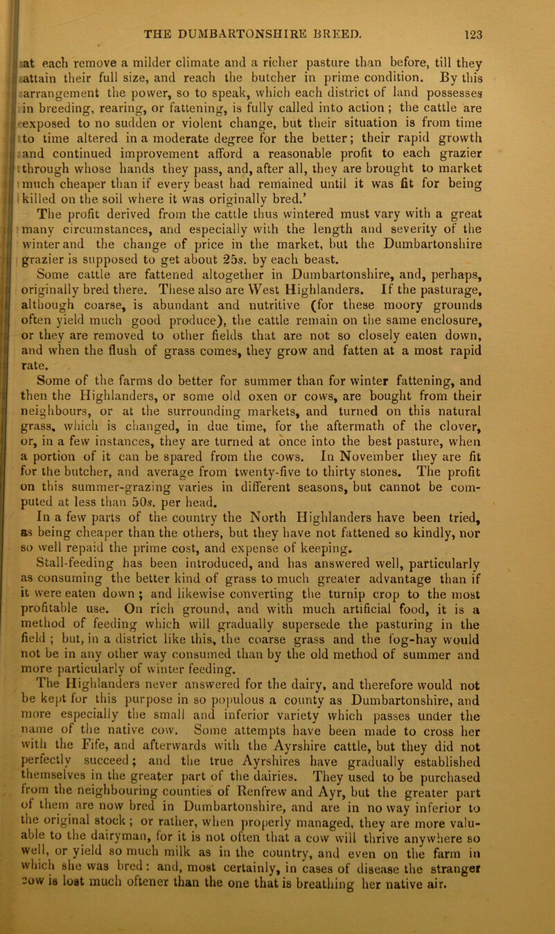 at each remove a milder climate and a richer pasture than before, till they ;! attain their full size, and reach the butcher in prime condition. By this ,-j arrangement the power, so to speak, which each district of land possesses ; in breeding, rearing, or fattening, is fully called into action ; the cattle are jit exposed to no sudden or violent change, but their situation is from time |jito time altered in a moderate degree for the better; their rapid growth | and continued improvement afford a reasonable profit to each grazier || through whose hands they pass, and, after all, they are brought to market i I much cheaper than if every beast had remained until it was fit for being j killed on the soil where it was originally bred.’ The profit derived from the cattle thus wintered must vary with a great many circumstances, and especially with the length and severity of the winter and the change of price in the market, but the Dumbartonshire grazier is supposed to get about 25s. by each beast. Some cattle are fattened altogether in Dumbartonshire, and, perhaps, originally bred there. These also are West Highlanders. If the pasturage, although coarse, is abundant and nutritive (for these moory grounds often yield much good produce), the cattle remain on the same enclosure, or they are removed to other fields that are not so closely eaten down, and when the flush of grass comes, they grow and fatten at a most rapid rate. Some of the farms do better for summer than for winter fattening, and then the Highlanders, or some old oxen or cows, are bought from their neighbours, or at the surrounding markets, and turned on this natural grass, which is changed, in due time, for the aftermath of the clover, or, in a few instances, they are turned at once into the best pasture, when a portion of it can be spared from the cows. In November they are fit for the butcher, and average from twenty-five to thirty stones. The profit on this summer-grazing varies in different seasons, but cannot be com- puted at less than 50s. per head. In a few parts of the country the North Highlanders have been tried, as being cheaper than the others, but they have not fattened so kindly, nor so well repaid the prime cost, and expense of keeping. Stall-feeding has been introduced, and has answered well, particularly as consuming the better kind of grass to much greater advantage than if it were eaten down ; and likewise converting the turnip crop to the most profitable use. On rich ground, and with much artificial food, it is a method of feeding which will gradually supersede the pasturing in the field ; but, in a district like this, the coarse grass and the fog-hay would not be in any other way consumed than by the old method of summer and more particularly of winter feeding. The Highlanders never answered for the dairy, and therefore would not be kept for this purpose in so populous a county as Dumbartonshire, and more especially the small and inferior variety which passes under the name of the native cow. Some attempts have been made to cross her with the Fife, and afterwards with the Ayrshire cattle, but they did not perfectly succeed; and the true Ayrshires have gradually established themselves in the greater part of the dairies. They used to be purchased from the neighbouring counties of Renfrew and Ayr, but the greater part of them are now bred in Dumbartonshire, and are in noway inferior to the original stock ; or rather, when properly managed, they are more valu- able to the dairyman, for it is not often that a cow will thrive anywhere so well, or yield so much milk as in the country, and even on the farm in which she was bred: and, most certainly, in cases of disease the stranger sow is lost much oftener than the one that is breathing her native air.