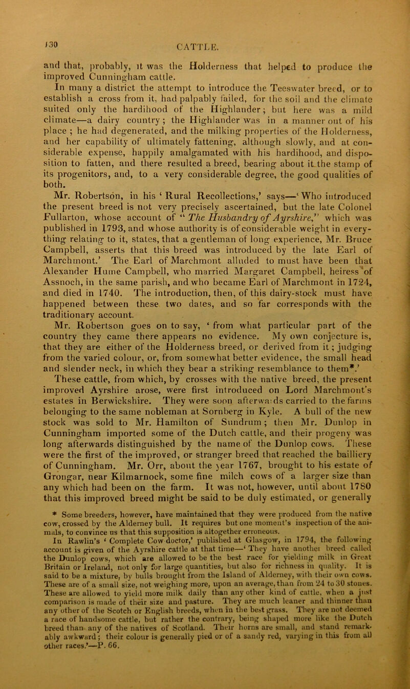 and that, probably, it was the Holderness that helped to produce the improved Cunningham cattle. In many a district the attempt to introduce the Teeswater breed, or to establish a cross from it, had palpably failed, for the soil and the climate suited only the hardihood of the Highlander; but here was a mild climate—a dairy country; the Highlander Avas in a manner out of his place ; he had degenerated, and the milking properties of the Holderness, and her capability of ultimately fattening, although slowly, and at con- siderable expense, happily amalgamated with his hardihood, and dispo- sition to fatten, and there resulted a breed, bearing about it the stamp of its progenitors, and, to a very considerable degree, the good qualities of both. Mr. Robertson, in his ‘Rural Recollections,’ says—‘ Who introduced the present breed is not very precisely ascertained, but the late Colonel Fullarton, whose account of “ The Husbandry of Ayrshire,” which was published in 1793, and whose authority is of considerable weight in every- thing relating to it, states, that a gentleman of long experience, Mr. Bruce Campbell, asserts that this breed was introduced by the late Earl of Marchinont.’ The Earl of Marchmont alluded to must have been that Alexander Hume Campbell, who married Margaret Campbell, heiress of Assnoch, in the same parish, and who became Earl of Marchmont in 1724, and died in 1740. The introduction, then, of this dairy-stock must have happened between these two dates, and so far corresponds with the traditionary account. Mr. Robertson goes on to say, ‘ from what particular part of the country they came there appears no evidence. My own conjecture is, that they are either of the Holderness breed, or derived from it; judging from the varied colour, or, from somewhat better evidence, the small head and slender neck, in which they bear a striking resemblance to them*.’ These cattle, from which, by crosses with the native breed, the present improved Ayrshire arose, were first introduced on Lord Marchmont’s estates in Berwickshire. They were soon afterwaids carried to the farms belonging to the same nobleman at Sornberg in Kyle. A bull of the new stock was sold to Mr. Hamilton of Sundrum; then Mr. Dunlop in Cunningham imported some of the Dutch cattle, and their progeny was long afterwards distinguished by the name of the Dunlop cows. These were the first of the improved, or stranger breed that reached the bailliery of Cunningham. Mr. Orr, about the jear 1767, brought to his estate of Grongar, near Kilmarnock, some fine milch cows of a larger size than any which had been on the farm. It was not, however, until about 1780 that this improved breed might be said to be duly estimated, or generally * Some breeders, however, have maintained that they were produced from the native cow, crossed by the Alderney bull. It requires but one moment’s inspection of the ani- mals, to convince us that this supposition is altogether erroneous. In Rawlin’s ‘ Complete Cow doctor,’ published at Glasgow, in 1794, the following account is given of the Ayrshire cattle at that time—* They have another breed called the Dunlop cows, which are allowed to be the best race for yielding milk in Great Britain or Ireland, not only for large quantities, hut also for richness in quality. It is said to be a mixture, by hulls brought from the Island of Alderney, with their own cows. These are of a small size, not weighing more, upon an average, than from ‘24 to 30 stones. These are allowed to yield more milk daily than any other kind of cattle, when a iust comparison is made of their size and pasture. They are much leaner and thinner than any other of the Scotch or English breeds, when in the best grass. They are not deemed a race of handsome cattle, but rather the contrary, being shaped more like the Dutch breed than any of the natives of Scotland. Their horns are small, and stand remark- ably awkwurd; their colour is generally pied or of a sandy red, varying in tins from al) other races.’—P. 66.