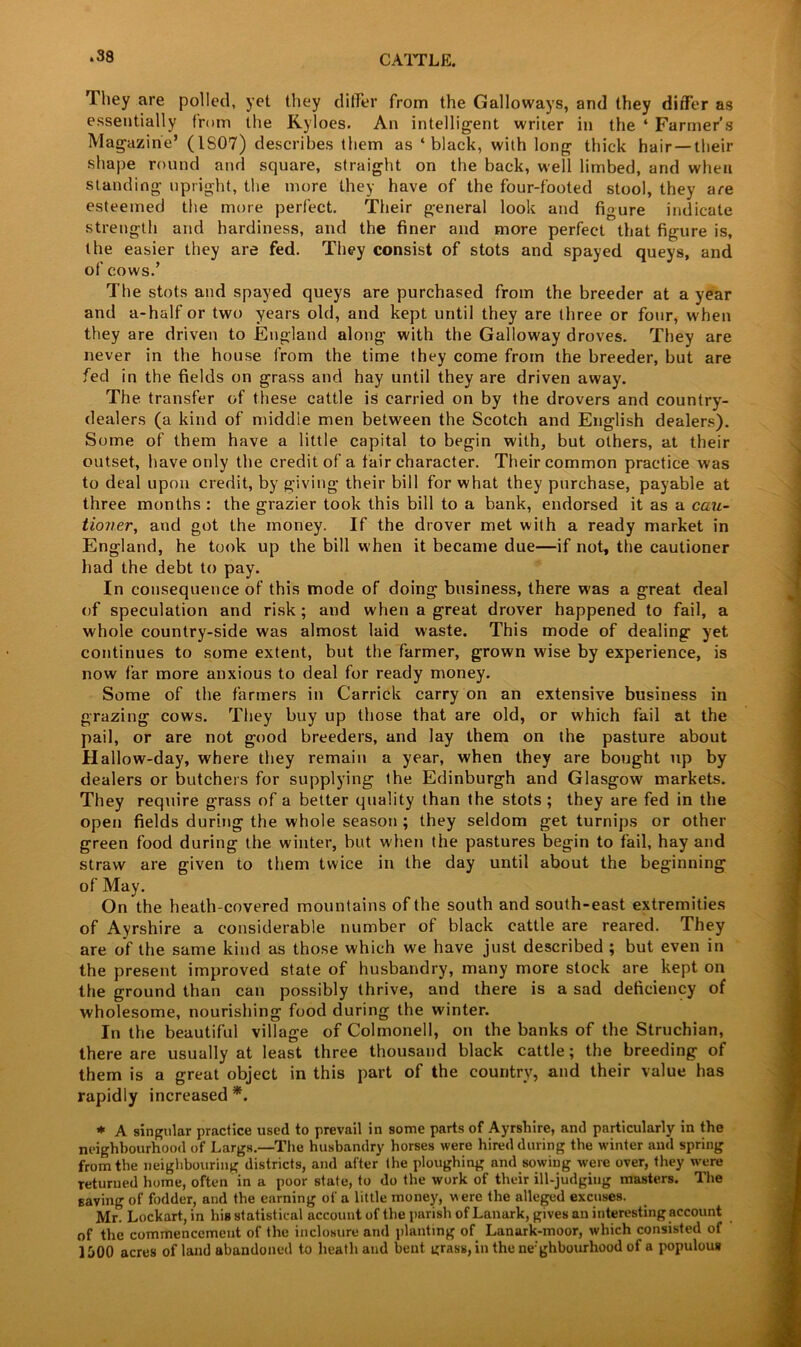 They are polled, yet they differ from the Galloways, and they differ as essentially from the Kyloes. An intelligent writer in the ‘ Farmer’s Magazine’ (1S07) describes them as ‘black, with long thick hair — their shape round and square, straight on the back, well limbed, and when standing upright, the more they have of the four-footed stool, they are esteemed the more perfect. Their general look and figure indicate strength and hardiness, and the finer and more perfect that figure is, the easier they are fed. They consist of stots and spayed queys, and of cows.’ The stots and spayed queys are purchased from the breeder at a year and a-half or two years old, and kept until they are three or four, when they are driven to England along with the Galloway droves. They are never in the house from the time they come from the breeder, but are fed in the fields on grass and hay until they are driven away. The transfer of these cattle is carried on by the drovers and country- dealers (a kind of middie men between the Scotch and English dealers). Some of them have a little capital to begin with, but others, at their outset, have only the credit of a fair character. Their common practice was to deal upon credit, by giving their bill for what they purchase, payable at three months : the grazier took this bill to a bank, endorsed it as a cau- tioner\ and got the money. If the drover met with a ready market in England, he took up the bill when it became due—if not, the cautioner had the debt to pay. In consequence of this mode of doing business, there was a great deal of speculation and risk; and when a great drover happened to fail, a whole country-side was almost laid waste. This mode of dealing yet continues to some extent, but the farmer, grown wise by experience, is now far more anxious to deal for ready money. Some of the farmers in Garrick carry on an extensive business in grazing cows. They buy up those that are old, or which fail at the pail, or are not good breeders, and lay them on the pasture about Hallow-day, where they remain a year, when they are bought up by dealers or butchers for supplying the Edinburgh and Glasgow markets. They require grass of a better quality than the stots ; they are fed in the open fields during the whole season ; they seldom get turnips or other green food during the winter, but when the pastures begin to fail, hay and straw are given to them twice in the day until about the beginning of May. On the heath-covered mountains of the south and south-east extremities of Ayrshire a considerable number of black cattle are reared. They are of the same kind as those which we have just described ; but even in the present improved state of husbandry, many more stock are kept on the ground than can possibly thrive, and there is a sad deficiency of wholesome, nourishing food during the winter. In the beautiful village of Colmonell, on the banks of the Struchian, there are usually at least three thousand black cattle; the breeding of them is a great object in this part of the country, and their value has rapidly increased*. * A singular practice used to prevail in some parts of Ayrshire, and particularly in the neighbourhood of Largs.—The husbandry horses were hired during the winter and spring from the neighbouring districts, and after the ploughing and sowing were over, they were returned home, often in a poor state, to do the work of their ill-judging masters. The saving of fodder, and the earning of a little money, were the alleged excuses. Mr. Lockart, in his statistical account of the parish of Lanark, gives an interesting account of the commencement of the inclosure and planting of Lanark-moor, which consisted of 1500 acres of land abandoned to heath and bent grass,inthene'ghbourhoodof a populous