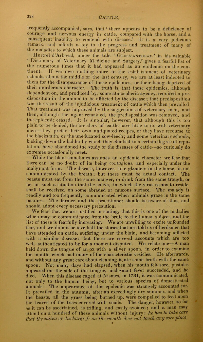 frequently accompanied, says, that 4 there appears to be a deficiency of courage and nervous energy in cattle, compared with the horse, and a consequent inability to contend with disease.* It is a very judicious remark, and affords a key to the progress and treatment of many of the maladies to which these animals are subject. Hurtrel d’Arboval, under the title 4 Gloss-anthrax,* in his valuable Dictionary of Veterinary Medicine and Surgery,’ gives a fearful list of the numerous times that it had appeared as an epidemic on the con- tinent. If we owe nothing more to the establishment of veterinary schools, about the middle of the last century, we are at least indebted to them for the disappearance of these epidemics, or their being deprived of their murderous character. The truth is, that these epidemics, although dependent on, and produced by, some atmospheric agency, required a pre- disposition in the animal to be afflicted by the disease; that predisposition was the result of the injudicious treatment of cattle which then prevailed That treatment was improved by the suggestions of veterinary men, and then, although the agent remained, the predisposition was removed, and the epidemic ceased. It is singular, however, that although this is too plain to be denied, the breeders of cattle have little to do with veterinary men—they prefer their own antiquated recipes, or they have recourse tc the blacksmith, or the uneducated cow-leech; and some veterinary schools, kicking down the ladder by which they climbed to a certain degree of repu- tation, have abandoned the study of the diseases of cattle—so curiously do extremes occasionally meet. While the blain sometimes assumes an epidemic character, we fear that there can be no doubt of its being contagious, and especially under the malignant form. The disease, however, like glanders in the horse, is no* communicated by the breath; but there must be actual contact. The beasts must eat from the same manger, or drink from the same trough, or be in such a situation that the saliva, in which the virus seems to reside shall be received on some abraded or mucous surface. The malady is readily and too frequently communicated when animals graze in the same pasture. The farmer and the practitioner should be aware of this, and should adopt every necessary precaution. We fear that we are justified in stating, that this is one of the maladies which may be communicated from the brute to the human subject, and the list of these is fearfully increasing. We are unwilling to excite unfounded fear, and we do not believe half the stories that are told us of herdsmen that have attended on cattle, suffering under the blain, and becoming afflicted with a similar disease; but there are several accounts which are too well authenticated to be for a moment disputed. We relate one—A man held down the tongue of an ox with a silver spoon, in order to examine the mouth, which had many of the characteristic vesicles. He afterwards, and without any great care about cleaning it, ate some broth with the same spoon. Not many days had elapsed, when his mouth felt sore, pustules appeared on the side of the tongue, malignant fever succeeded, and he died. When this disease raged at Nismes, in 1731, it was communicated, not only to the human being, but to various species of domesticated animals. The appearance of this epidemic was strangely accounted for. It prevailed in the autumn, after an exceedingly dry summer, and when (he beasts, all the grass being burned up, were compelled to feed upon the leaves of the trees covered with snails. The danger, however, so far us it can be ascertained, is trifling, and easily avoided; and a man may attend on a hundred of these animals without injury: he has to ta/ce care that the saliva or discharge from the mouth does not. touch any sore place.