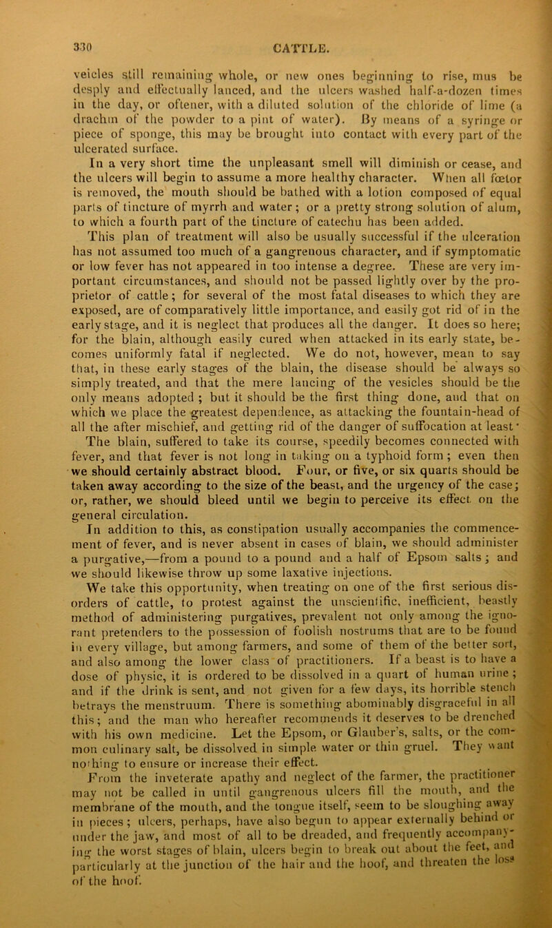 veicles still remaining whole, or new ones beginning to rise, mus be desply and effectually lanced, and the ulcers washed half-a-dozen times in the day, or oftener, with a diluted solution of the chloride of lime (a drachm of the powder to a pint of water), liy means of a syringe or piece of sponge, this may be brought into contact with every part of the ulcerated surface. In a very short time the unpleasant smell will diminish or cease, and the ulcers will begin to assume a more healthy character. When all foelor is removed, the mouth should be bathed with a lotion composed of equal parts of tincture of myrrh and water ; or a pretty strong solution of alum, to which a fourth part of the tincture of catechu has been added. This plan of treatment will also be usually successful if the ulceration has not assumed too much of a gangrenous character, and if symptomatic or low fever has not appeared in too intense a degree. These are very im- portant circumstances, and should not be passed lightly over by the pro- prietor of cattle; for several of the most fatal diseases to which they are exposed, are of comparatively little importance, and easily got rid of in the early stage, and it is neglect that produces all the danger. It does so here; for the blain, although easily cured when attacked in its early state, be- comes uniformly fatal if neglected. We do not, however, mean to say that, in these early stages of the blain, the disease should be always so simply treated, and that the mere lancing of the vesicles should be the only means adopted ; but it should be the first thing done, and that on which we place the greatest dependence, as attacking the fountain-head of all the after mischief, and getting rid of the danger of suffocation at least* The blain, suffered to take its course, speedily becomes connected with fever, and that fever is not long in taking on a typhoid form ; even then we should certainly abstract blood. Four, or five, or six quarts should be taken away according to the size of the beast, and the urgency of the case; or, rather, we should bleed until we begin to perceive its effect, on the general circulation. In addition to this, as constipation usually accompanies the commence- ment of fever, and is never absent in cases of blain, we should administer a purgative,—from a pound to a pound and a half of Epsom salts; and we should likewise throw up some laxative injections. We take this opportunity, when treating on one of the first serious dis- orders of cattle, to protest against the unscientific, inefficient, beastly method of administering purgatives, prevalent not only among the igno- rant pretenders to the possession of foolish nostrums that are to be found in every village, but among farmers, and some of them of the better sort, and also among the lower class of practitioners. If a beast is to have a dose of physic, it is ordered to be dissolved in a quart of human urine ; and if the drink is sent, and not given for a few days, its horrible stench betrays the menstruum. There is something abominably disgraceful in all this; and the man who hereafter recommends it deserves to be drenched with his own medicine. Let the Epsom, or Glaubers, salts, or the com- mon culinary salt, be dissolved in simple water or thin gruel. They ant nothing to ensure or increase their effect. From the inveterate apathy and neglect of the farmer, the practitioner may not be called in until gangrenous ulcers fill the mouth, and the membrane of the mouth, and the tongue itself, seem to be sloughing away in pieces; ulcers, perhaps, have also begun to appear externally behind 01 under the jaw, and most of all to be dreaded, and frequently accompany- ing the worst stages of blain, ulcers begin to break out about the feet, ant particularly at the junction of the hair and the hoof, and threaten the loss of the hoof.