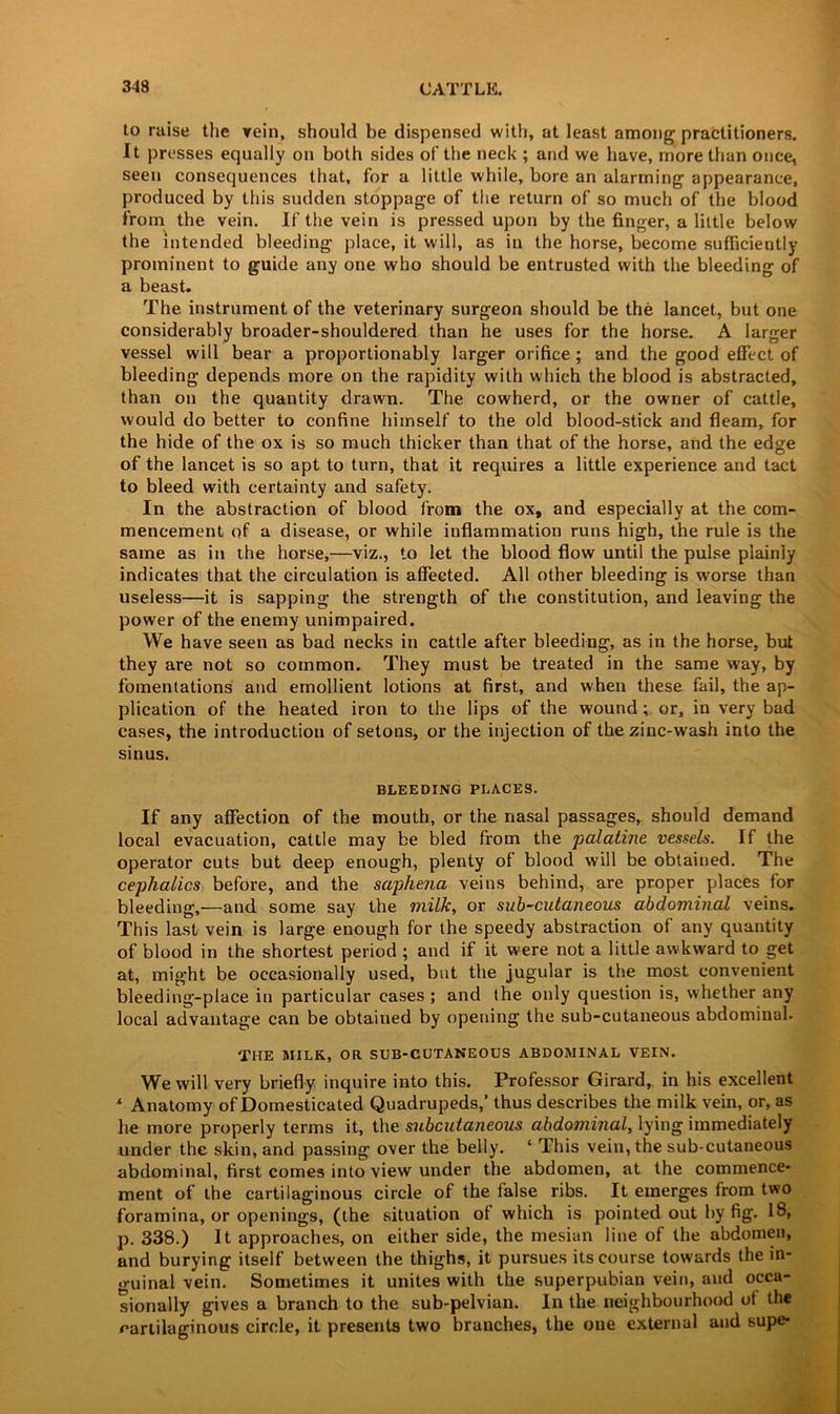 to raise the rein, should be dispensed with, at least among practitioners. It presses equally on both sides of the neck ; and we have, more than once, seen consequences that, for a little while, bore an alarming appearance, produced by this sudden stoppage of the return of so much of the blood from the vein. If the vein is pressed upon by the finger, a little below the intended bleeding place, it will, as in the horse, become sufficiently prominent to guide any one who should be entrusted with the bleeding of a beast. The instrument of the veterinary surgeon should be the lancet, but one considerably broader-shouldered than he uses for the horse. A larger vessel will bear a proportionably larger orifice ; and the good effect of bleeding depends more on the rapidity with which the blood is abstracted, than on the quantity drawn. The cowherd, or the owner of cattle, would do better to confine himself to the old blood-stick and fleam, for the hide of the ox is so much thicker than that of the horse, and the edge of the lancet is so apt to turn, that it requires a little experience and tact to bleed with certainty and safety. In the abstraction of blood from the ox, and especially at the com- mencement of a disease, or while inflammation runs high, the rule is the same as in the horse,—viz., to let the blood flow until the pulse plainly indicates that the circulation is affected. All other bleeding is worse than useless—it is sapping the strength of the constitution, and leaving the power of the enemy unimpaired. We have seen as bad necks in cattle after bleeding, as in the horse, but they are not so common. They must be treated in the same way, by fomentations and emollient lotions at first, and when these fail, the ap- plication of the heated iron to the lips of the wound ; or, in very bad cases, the introduction of setons, or the injection of the zinc-wash into the sinus. BLEEDING PLACES. If any affection of the mouth, or the nasal passages, should demand local evacuation, cattle may be bled from the palatine vessels. If the operator cuts but deep enough, plenty of blood will be obtained. The cephalics before, and the saphena veins behind, are proper places for bleeding,—and some say the milk, or sub-cutaneous abdominal veins. This last vein is large enough for the speedy abstraction of any quantity of blood in the shortest period ; and if it were not a little awkward to get at, might be occasionally used, but the jugular is the most convenient bleeding-place in particular cases ; and the only question is, whether any local advantage can be obtained by opening the sub-cutaneous abdominal. THE MILK, OR SUB-CUTANEOUS ABDOMINAL VEIN. We will very briefly inquire into this. Professor Girard, in his excellent 4 Anatomy of Domesticated Quadrupeds,’ thus describes the milk vein, or, as he more properly terms it, the subcutaneous abdominal, lying immediately under the skin, and passing over the belly. ‘ This vein, the sub-cutaneous abdominal, first comes into view under the abdomen, at the commence- ment of the cartilaginous circle of the false ribs. It emerges from two foramina, or openings, (the situation of which is pointed out by fig. 18, p. 338.) It approaches, on either side, the mesian line of the abdomen, and burying itself between the thighs, it pursues its course towards the in- guinal vein. Sometimes it unites with the superpubian vein, and occa- sionally gives a branch to the sub-pelvian. In the neighbourhood of the cartilaginous circle, it presents two branches, the one external and supe*