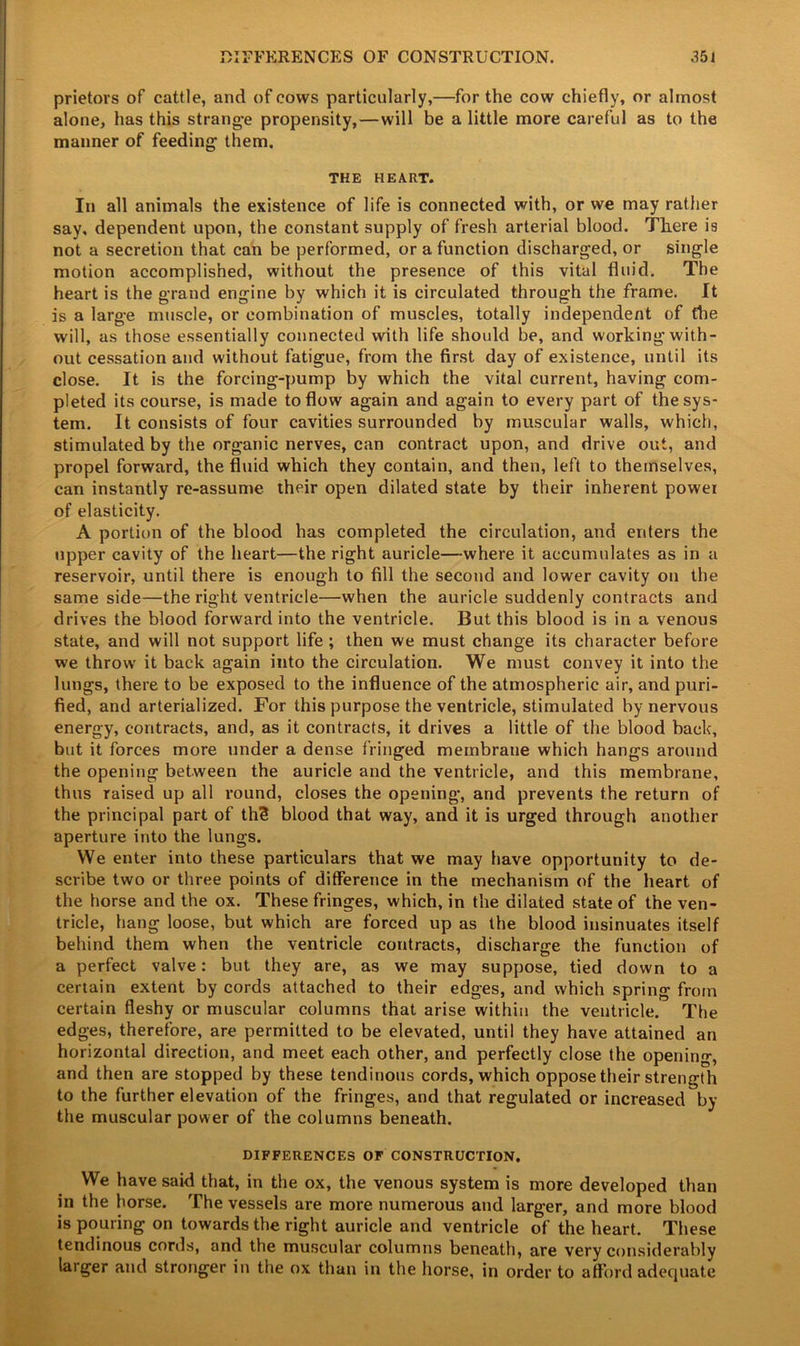 prietors of cattle, and of cows particularly,—for the cow chiefly, or almost alone, has this strange propensity,—will be a little more careful as to the manner of feeding’ them. THE HEART. In all animals the existence of life is connected with, or we may rather say, dependent upon, the constant supply of fresh arterial blood. Tliere i9 not a secretion that can be performed, or a function discharged, or single motion accomplished, without the presence of this vital fluid. The heart is the grand engine by which it is circulated through the frame. It is a large muscle, or combination of muscles, totally independent of the will, as those essentially connected with life should be, and working with- out cessation and without fatigue, from the first day of existence, until its close. It is the forcing-pump by which the vital current, having com- pleted its course, is made to flow again and again to every part of the sys- tem. It consists of four cavities surrounded by muscular walls, which, stimulated by the organic nerves, can contract upon, and drive out, and propel forward, the fluid which they contain, and then, left to themselves, can instantly re-assume their open dilated state by their inherent powei of elasticity. A portion of the blood has completed the circulation, and enters the upper cavity of the heart—the right auricle—where it accumulates as in a reservoir, until there is enough to fill the second and lower cavity on the same side—the right ventricle—when the auricle suddenly contracts and drives the blood forward into the ventricle. But this blood is in a venous state, and will not support life ; then we must change its character before we throw it back again into the circulation. We must convey it into the lungs, there to be exposed to the influence of the atmospheric air, and puri- fied, and arterialized. For this purpose the ventricle, stimulated by nervous energy, contracts, and, as it contracts, it drives a little of the blood back, but it forces more under a dense fringed membrane which hangs around the opening between the auricle and the ventricle, and this membrane, thus raised up all round, closes the opening, and prevents the return of the principal part of th3 blood that way, and it is urged through another aperture into the lungs. We enter into these particulars that we may have opportunity to de- scribe two or three points of difference in the mechanism of the heart of the horse and the ox. These fringes, which, in the dilated state of the ven- tricle, hang loose, but which are forced up as the blood insinuates itself behind them when the ventricle contracts, discharge the function of a perfect valve: but they are, as we may suppose, tied down to a certain extent by cords attached to their edges, and which spring from certain fleshy or muscular columns that arise within the ventricle. The edges, therefore, are permitted to be elevated, until they have attained an horizontal direction, and meet each other, and perfectly close the opening, and then are stopped by these tendinous cords, which oppose their strength to the further elevation of the fringes, and that regulated or increased by the muscular power of the columns beneath. DIFFERENCES OF CONSTRUCTION. We have said that, in the ox, the venous system is more developed than in the horse. The vessels are more numerous and larger, and more blood is pouring on towards the right auricle and ventricle of the heart. These tendinous cords, and the muscular columns beneath, are very considerably larger and stronger in the ox than in the horse, in order to afford adequate